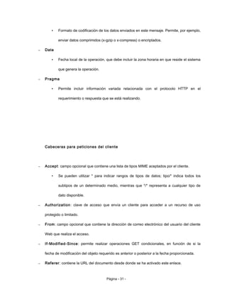 • Formato de codificación de los datos enviados en este mensaje. Permite, por ejemplo,
enviar datos comprimidos (x-gzip o x-compress) o encriptados.
– Date
• Fecha local de la operación, que debe incluir la zona horaria en que reside el sistema
que genera la operación.
– Pragma
• Permite incluir información variada relacionada con el protocolo HTTP en el
requerimiento o respuesta que se está realizando.
Cabeceras para peticiones del cliente
– Accept: campo opcional que contiene una lista de tipos MIME aceptados por el cliente.
• Se pueden utilizar * para indicar rangos de tipos de datos; tipo/* indica todos los
subtipos de un determinado medio, mientras que */* representa a cualquier tipo de
dato disponible.
– Authorization: clave de acceso que envía un cliente para acceder a un recurso de uso
protegido o limitado.
– From: campo opcional que contiene la dirección de correo electrónico del usuario del cliente
Web que realiza el acceso.
– If-Modified-Since: permite realizar operaciones GET condicionales, en función de si la
fecha de modificación del objeto requerido es anterior o posterior a la fecha proporcionada.
– Referer: contiene la URL del documento desde donde se ha activado este enlace.
Página - 31 -
 