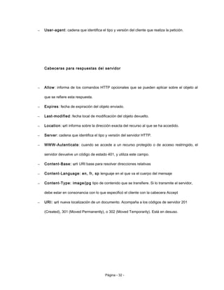 – User-agent: cadena que identifica el tipo y versión del cliente que realiza la petición.
Cabeceras para respuestas del servidor
– Allow: informa de los comandos HTTP opcionales que se pueden aplicar sobre el objeto al
que se refiere esta respuesta.
– Expires: fecha de expiración del objeto enviado.
– Last-modified: fecha local de modificación del objeto devuelto.
– Location: uri informa sobre la dirección exacta del recurso al que se ha accedido.
– Server: cadena que identifica el tipo y versión del servidor HTTP.
– WWW-Autenticate: cuando se accede a un recurso protegido o de acceso restringido, el
servidor devuelve un código de estado 401, y utiliza este campo.
– Content-Base: uri URI base para resolver direcciones relativas
– Content-Language: en, fr, sp lenguaje en el que va el cuerpo del mensaje
– Content-Type: image/jpg tipo de contenido que se transfiere. Si lo transmite el servidor,
debe estar en consonancia con lo que especificó el cliente con la cabecera Accept
– URI: uri nueva localización de un documento. Acompaña a los códigos de servidor 201
(Created), 301 (Moved Permanently), o 302 (Moved Temporarily). Está en desuso.
Página - 32 -
 