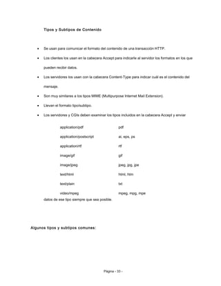 Tipos y Subtipos de Contenido
• Se usan para comunicar el formato del contenido de una transacción HTTP.
• Los clientes los usan en la cabecera Accept para indicarle al servidor los formatos en los que
pueden recibir datos.
• Los servidores los usan con la cabecera Content-Type para indicar cuál es el contenido del
mensaje.
• Son muy similares a los tipos MIME (Multipurpose Internet Mail Extension).
• Llevan el formato tipo/subtipo.
• Los servidores y CGIs deben examinar los tipos incluidos en la cabecera Accept y enviar
datos de ese tipo siempre que sea posible.
Algunos tipos y subtipos comunes:
Página - 33 -
application/pdf
application/postscript
application/rtf
image/gif
image/jpeg
text/html
text/plain
video/mpeg
pdf
ai, eps, ps
rtf
gif
jpeg, jpg, jpe
html, htm
txt
mpeg, mpg, mpe
 