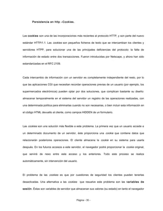 Persistencia en http –Cookies.
Las cookies son una de las incorporaciones más recientes al protocolo HTTP, y son parte del nuevo
estándar HTTP/1.1. Las cookies son pequeños ficheros de texto que se intercambian los clientes y
servidores HTPP, para solucionar una de las principales deficiencias del protocolo: la falta de
información de estado entre dos transacciones. Fueron introducidas por Netscape, y ahora han sido
estandarizadas en el RFC 2109.
Cada intercambio de información con un servidor es completamente independiente del resto, por lo
que las aplicaciones CGI que necesitan recordar operaciones previas de un usuario (por ejemplo, los
supermercados electrónicos) pueden optar por dos soluciones, que complican bastante su diseño:
almacenar temporalmente en el sistema del servidor un registro de las operaciones realizadas, con
una determinada política para eliminarlas cuando no son necesarias, o bien incluir esta información en
el código HTML devuelto al cliente, como campos HIDDEN de un formulario.
Las cookies son una solución más flexible a este problema. La primera vez que un usuario accede a
un determinado documento de un servidor, éste proporciona una cookie que contiene datos que
relacionarán posteriores operaciones. El cliente almacena la cookie en su sistema para usarla
después. En los futuros accesos a este servidor, el navegador podrá proporcionar la cookie original,
que servirá de nexo entre este acceso y los anteriores. Todo este proceso se realiza
automáticamente, sin intervención del usuario.
El problema de las cookies es que por cuestiones de seguridad los clientes pueden tenerlas
desactivadas. Una alternativa a las cookies que resuelve este problema son las variables de
sesión. Éstas son variables de servidor que almacenan sus valores (su estado) en tanto el navegador
Página - 35 -
 