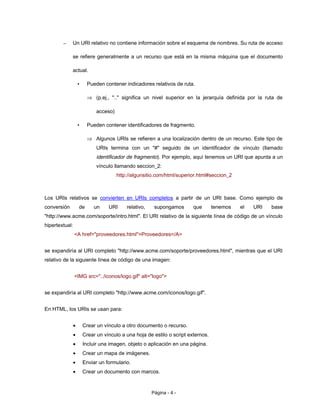 – Un URI relativo no contiene información sobre el esquema de nombres. Su ruta de acceso
se refiere generalmente a un recurso que está en la misma máquina que el documento
actual.
• Pueden contener indicadores relativos de ruta.
⇒ (p.ej., ".." significa un nivel superior en la jerarquía definida por la ruta de
acceso)
• Pueden contener identificadores de fragmento.
⇒ Algunos URIs se refieren a una localización dentro de un recurso. Este tipo de
URIs termina con un "#" seguido de un identificador de vínculo (llamado
identificador de fragmento). Por ejemplo, aquí tenemos un URI que apunta a un
vínculo llamando seccion_2:
http://algunsitio.com/html/superior.html#seccion_2
Los URIs relativos se convierten en URIs completos a partir de un URI base. Como ejemplo de
conversión de un URI relativo, supongamos que tenemos el URI base
"http://www.acme.com/soporte/intro.html". El URI relativo de la siguiente línea de código de un vínculo
hipertextual:
<A href="proveedores.html">Proveedores</A>
se expandiría al URI completo "http://www.acme.com/soporte/proveedores.html", mientras que el URI
relativo de la siguiente línea de código de una imagen:
<IMG src="../iconos/logo.gif" alt="logo">
se expandiría al URI completo "http://www.acme.com/iconos/logo.gif".
En HTML, los URIs se usan para:
• Crear un vínculo a otro documento o recurso.
• Crear un vínculo a una hoja de estilo o script externos.
• Incluir una imagen, objeto o aplicación en una página.
• Crear un mapa de imágenes.
• Enviar un formulario.
• Crear un documento con marcos.
Página - 4 -
 