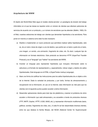 Arquitectura del WWW
El diseño del World-Wide Web sigue el modelo cliente-servidor: un paradigma de división del trabajo
informático en el que las tareas se reparten entre un número de clientes que efectúan peticiones de
servicios de acuerdo con un protocolo, y un número de servidores que las atienden (Malkin, 1993). En
el Web, nuestras estaciones de trabajo son clientes que demandan hipertextos a los servidores. Para
poner en marcha un sistema como éste ha sido necesario:
a) Diseñar e implementar un nuevo protocolo que permitiera realizar saltos hipertextuales, esto
es, de un nodo o lexia de origen a uno de destino, que podría ser un texto o parte de un texto,
una imagen, un sonido, una animación, fragmento de vídeo, etc. Es decir, cualquier tipo de
información en formato electrónico. Este protocolo se denomina HTTP (HyperText Transfer
Protocol) y es el "lenguaje" que "hablan" los servidores del WWW.
b) Inventar un lenguaje para representar hipertextos que incluyera información sobre la
estructura y el formato de representación y, especialmente, indicar origen y destino de saltos
hipertextuales. Este lenguaje es el HTML o (HyperTextex markup Language).
c) Idear una forma de codificar las instrucciones para los saltos hipertextuales de un objeto a otro
de la Internet. Dada la variedad de protocolos, y por tanto, formas de almacenamiento y
recuperación de la información, en uso en la Internet, esta información es vital para que los
clientes (ver el siguiente punto) puedan acceder a dicha información.
d) Desarrollar aplicaciones cliente para todo tipo de plataforma y resolver el problema de cómo
acceder a información que está almacenada y es accesible a través de protocolos diversos
(FTP, NNTP, Gopher, HTTP, X.500, WAIS, etc.) y representar información multiformato (texto,
gráficos, sonidos, fragmentos de vídeo, etc.). A este fin se han desarrollado diversos clientes,
entre los que destaca la familia Mosaic, del NCSA (National Center for Supercomputer
Página - 6 -
 