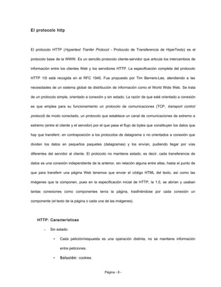 El protocolo http
El protocolo HTTP (Hypertext Tranfer Protocol - Protocolo de Transferencia de HiperTexto) es el
protocolo base de la WWW. Es un sencillo protocolo cliente-servidor que articula los intercambios de
información entre los clientes Web y los servidores HTTP. La especificación completa del protocolo
HTTP 1/0 está recogida en el RFC 1945. Fue propuesto por Tim Berners-Lee, atendiendo a las
necesidades de un sistema global de distribución de información como el World Wide Web. Se trata
de un protocolo simple, orientado a conexión y sin estado. La razón de que esté orientado a conexión
es que emplea para su funcionamiento un protocolo de comunicaciones (TCP, transport control
protocol) de modo conectado, un protocolo que establece un canal de comunicaciones de extremo a
extremo (entre el cliente y el servidor) por el que pasa el flujo de bytes que constituyen los datos que
hay que transferir, en contraposición a los protocolos de datagrama o no orientados a conexión que
dividen los datos en pequeños paquetes (datagramas) y los envían, pudiendo llegar por vías
diferentes del servidor al cliente. El protocolo no mantiene estado, es decir, cada transferencia de
datos es una conexión independiente de la anterior, sin relación alguna entre ellas, hasta el punto de
que para transferir una página Web tenemos que enviar el código HTML del texto, así como las
imágenes que la componen, pues en la especificación inicial de HTTP, la 1.0, se abrían y usaban
tantas conexiones como componentes tenía la página, trasfiriéndose por cada conexión un
componente (el texto de la página o cada una de las imágenes).
HTTP: Características
– Sin estado:
• Cada petición/respuesta es una operación distinta, no se mantiene información
entre peticiones.
• Solución: cookies.
Página - 8 -
 