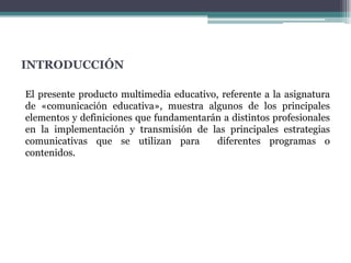 INTRODUCCIÓNEl presente producto multimedia educativo, referente a la asignatura de «comunicación educativa», muestra algunos de los principales elementos y definiciones que fundamentarán a distintos profesionales en la implementación y transmisión de las principales estrategias comunicativas que se utilizan para  diferentes programas o contenidos. 