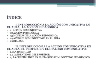 ÍNDICEI. INTRODUCCIÓN A LA ACCIÓN COMUNICATIVA EN EL AULA:  LA ACCIÓN PEDAGÓGICA1.1 ACCIÓN COMUNICATIVA1.2 ACCIÓN PEDAGÓGICA 1.3 MODELO DE LA ACCIÓN PEDAGÓGICA1.4 ACTORES COMUNICATIVOS EN EL AULA 1.5 DIÁLOGO II. INTRODUCCIÓN A LA ACCIÓN COMUNICATIVA EN EL AULA: EL PROFESOR Y EL DIALOGO COMUNICATIVO2.1 LA IDENTIDAD 2.2 LA IDENTIDAD DEL PROFESOR 23 LA CREDIBILIDAD EN EL DIALOGO COMUNICATIVO PEDAGÓGICO 