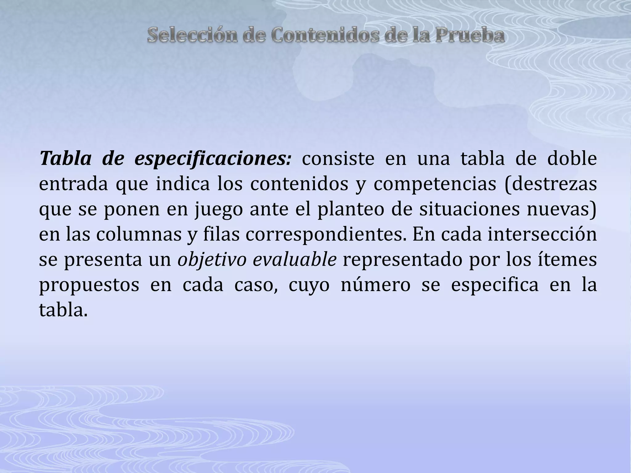 Selección de Contenidos de la PruebaTabla de especificaciones:consiste en una tabla de doble entrada que indica los contenidos y competencias (destrezas que se ponen en juego ante el planteo de situaciones nuevas) en las columnas y filas correspondientes. En cada intersección se presenta un objetivo evaluable representado por los ítemes propuestos en cada caso, cuyo número se especifica en la tabla.