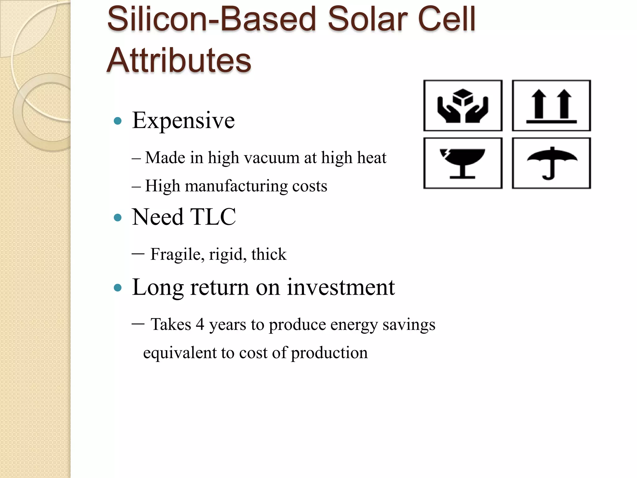 Silicon-Based Solar Cell
Attributes
   Expensive
    – Made in high vacuum at high heat
    – High manufacturing costs
 Need TLC
  – Fragile, rigid, thick
 Long return on investment
  – Takes 4 years to produce energy savings
     equivalent to cost of production
 