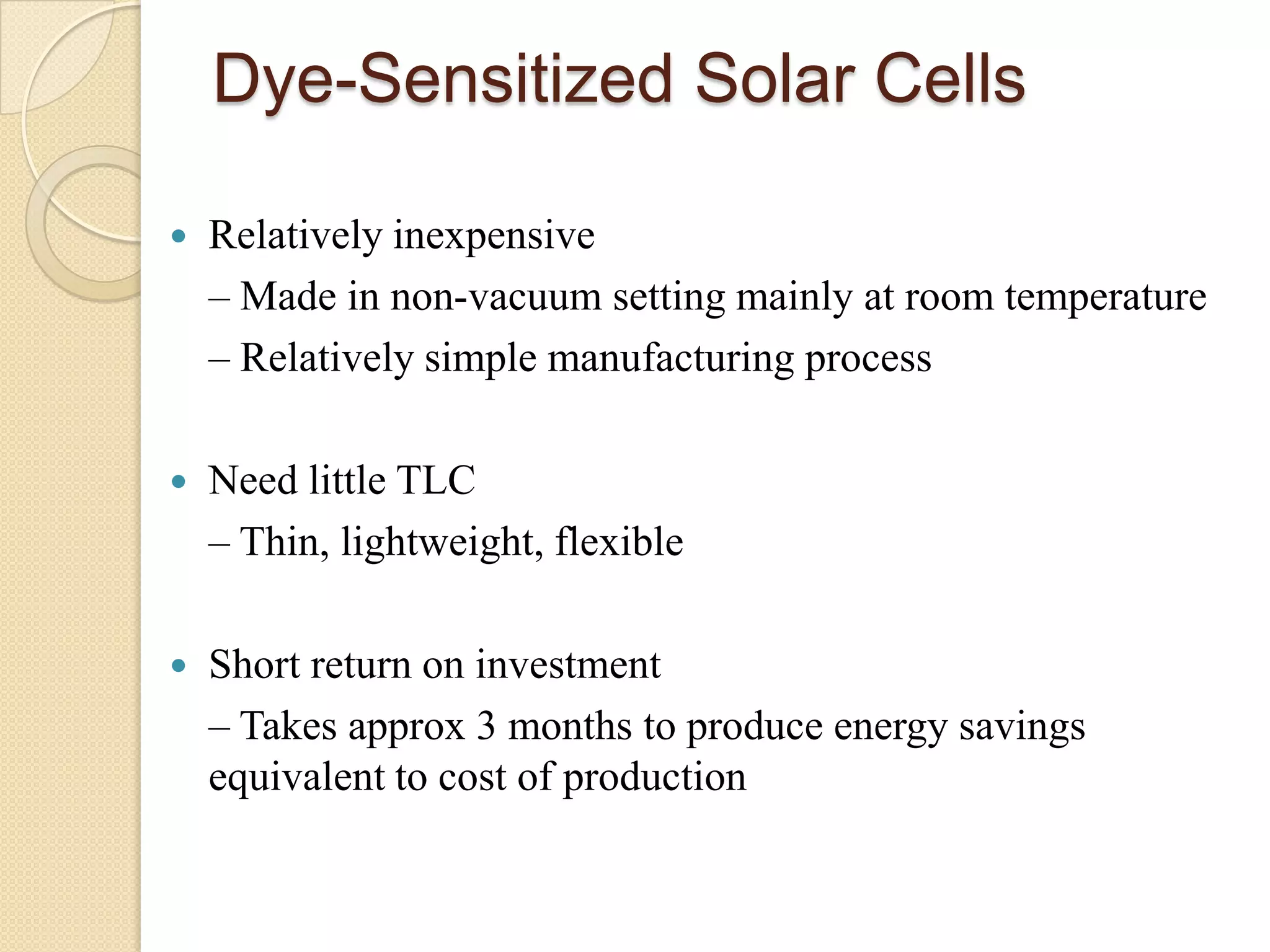 Dye-Sensitized Solar Cells

   Relatively inexpensive
    – Made in non-vacuum setting mainly at room temperature
    – Relatively simple manufacturing process

   Need little TLC
    – Thin, lightweight, flexible

   Short return on investment
    – Takes approx 3 months to produce energy savings
    equivalent to cost of production
 