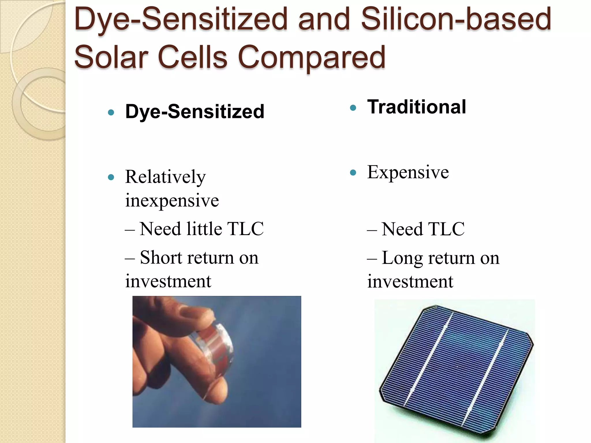 Dye-Sensitized and Silicon-based
Solar Cells Compared
     Dye-Sensitized         Traditional


     Relatively             Expensive
      inexpensive
      – Need little TLC       – Need TLC
      – Short return on       – Long return on
      investment              investment
 