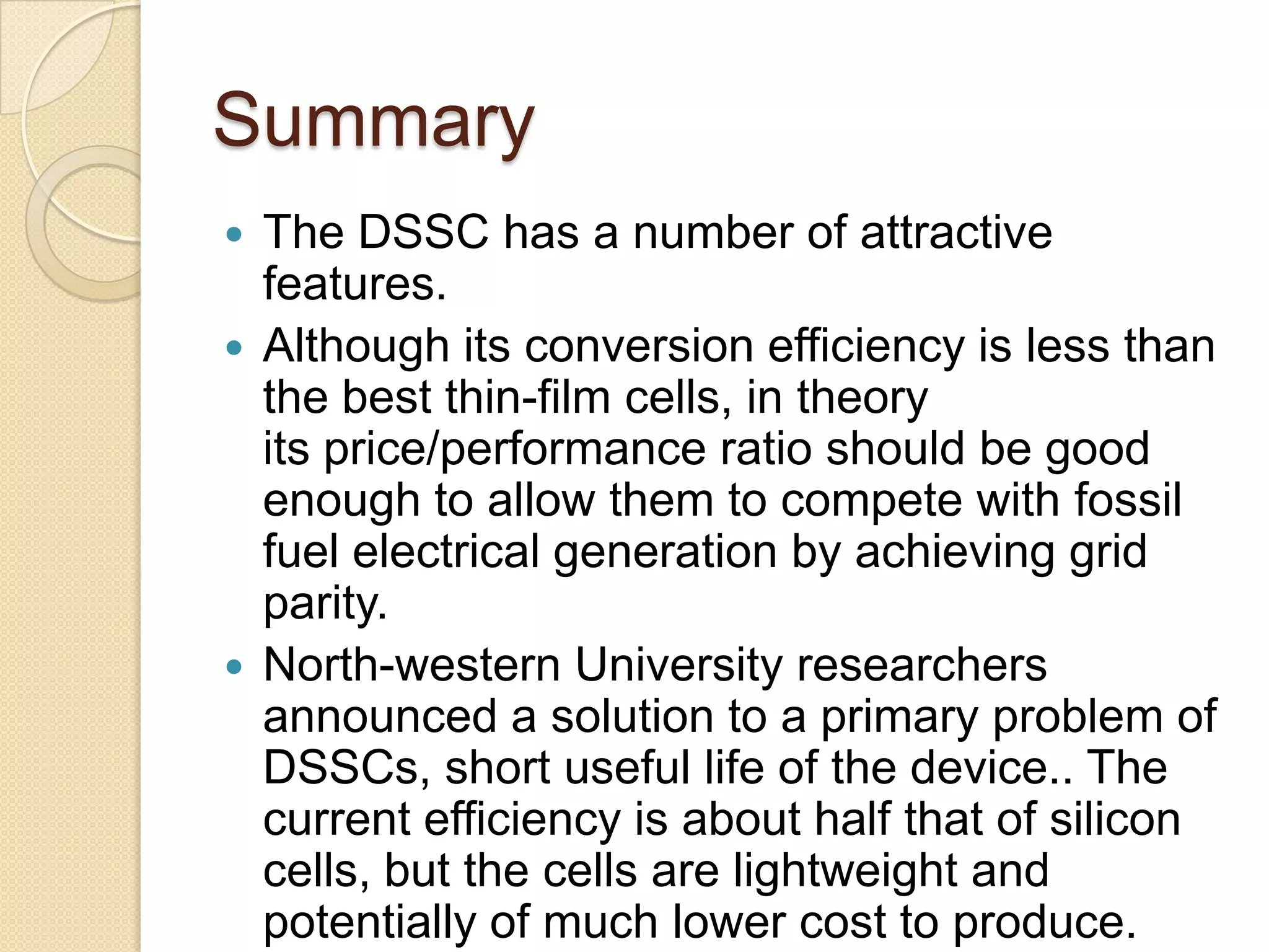 Summary
 The DSSC has a number of attractive
  features.
 Although its conversion efficiency is less than
  the best thin-film cells, in theory
  its price/performance ratio should be good
  enough to allow them to compete with fossil
  fuel electrical generation by achieving grid
  parity.
 North-western University researchers
  announced a solution to a primary problem of
  DSSCs, short useful life of the device.. The
  current efficiency is about half that of silicon
  cells, but the cells are lightweight and
  potentially of much lower cost to produce.
 