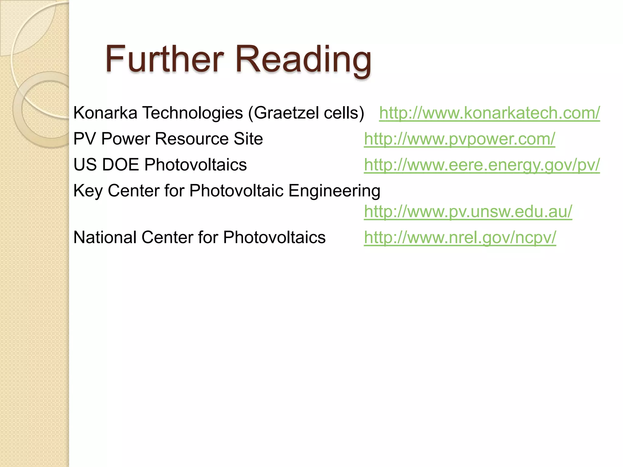 Further Reading
Konarka Technologies (Graetzel cells) http://www.konarkatech.com/
PV Power Resource Site               http://www.pvpower.com/
US DOE Photovoltaics                 http://www.eere.energy.gov/pv/
Key Center for Photovoltaic Engineering
                                     http://www.pv.unsw.edu.au/
National Center for Photovoltaics    http://www.nrel.gov/ncpv/
 