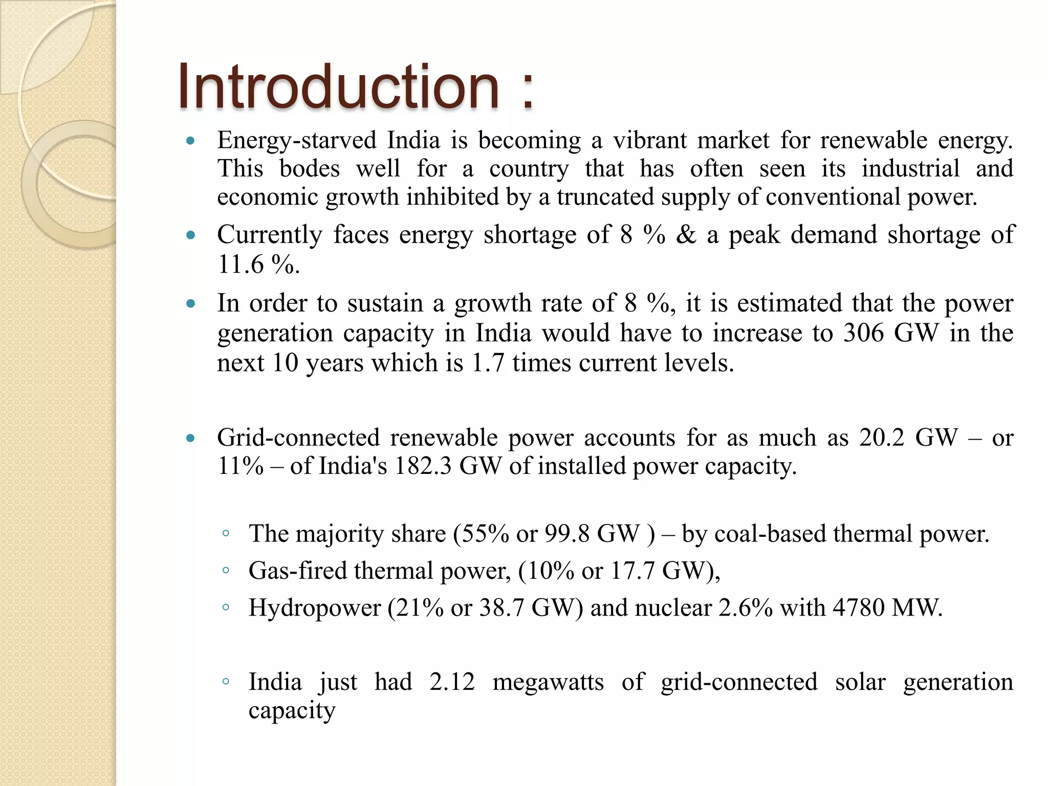 Introduction :
   Energy-starved India is becoming a vibrant market for renewable energy.
    This bodes well for a country that has often seen its industrial and
    economic growth inhibited by a truncated supply of conventional power.
 Currently faces energy shortage of 8 % & a peak demand shortage of
  11.6 %.
 In order to sustain a growth rate of 8 %, it is estimated that the power
  generation capacity in India would have to increase to 306 GW in the
  next 10 years which is 1.7 times current levels.

   Grid-connected renewable power accounts for as much as 20.2 GW – or
    11% – of India's 182.3 GW of installed power capacity.

    ◦ The majority share (55% or 99.8 GW ) – by coal-based thermal power.
    ◦ Gas-fired thermal power, (10% or 17.7 GW),
    ◦ Hydropower (21% or 38.7 GW) and nuclear 2.6% with 4780 MW.

    ◦ India just had 2.12 megawatts of grid-connected solar generation
      capacity
 