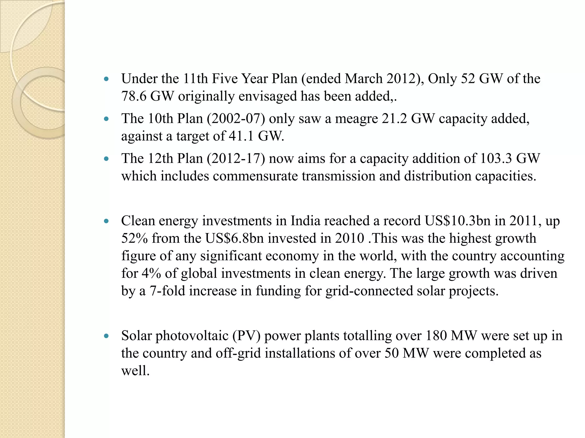    Under the 11th Five Year Plan (ended March 2012), Only 52 GW of the
    78.6 GW originally envisaged has been added,.
   The 10th Plan (2002-07) only saw a meagre 21.2 GW capacity added,
    against a target of 41.1 GW.
   The 12th Plan (2012-17) now aims for a capacity addition of 103.3 GW
    which includes commensurate transmission and distribution capacities.


   Clean energy investments in India reached a record US$10.3bn in 2011, up
    52% from the US$6.8bn invested in 2010 .This was the highest growth
    figure of any significant economy in the world, with the country accounting
    for 4% of global investments in clean energy. The large growth was driven
    by a 7-fold increase in funding for grid-connected solar projects.


   Solar photovoltaic (PV) power plants totalling over 180 MW were set up in
    the country and off-grid installations of over 50 MW were completed as
    well.
 