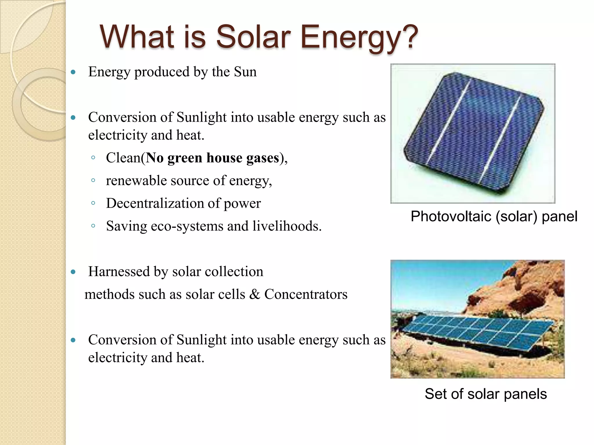 What is Solar Energy?
   Energy produced by the Sun


   Conversion of Sunlight into usable energy such as
    electricity and heat.
    ◦ Clean(No green house gases),
    ◦ renewable source of energy,
    ◦ Decentralization of power
                                                        Photovoltaic (solar) panel
    ◦ Saving eco-systems and livelihoods.


   Harnessed by solar collection
    methods such as solar cells & Concentrators


   Conversion of Sunlight into usable energy such as
    electricity and heat.

                                                          Set of solar panels
 