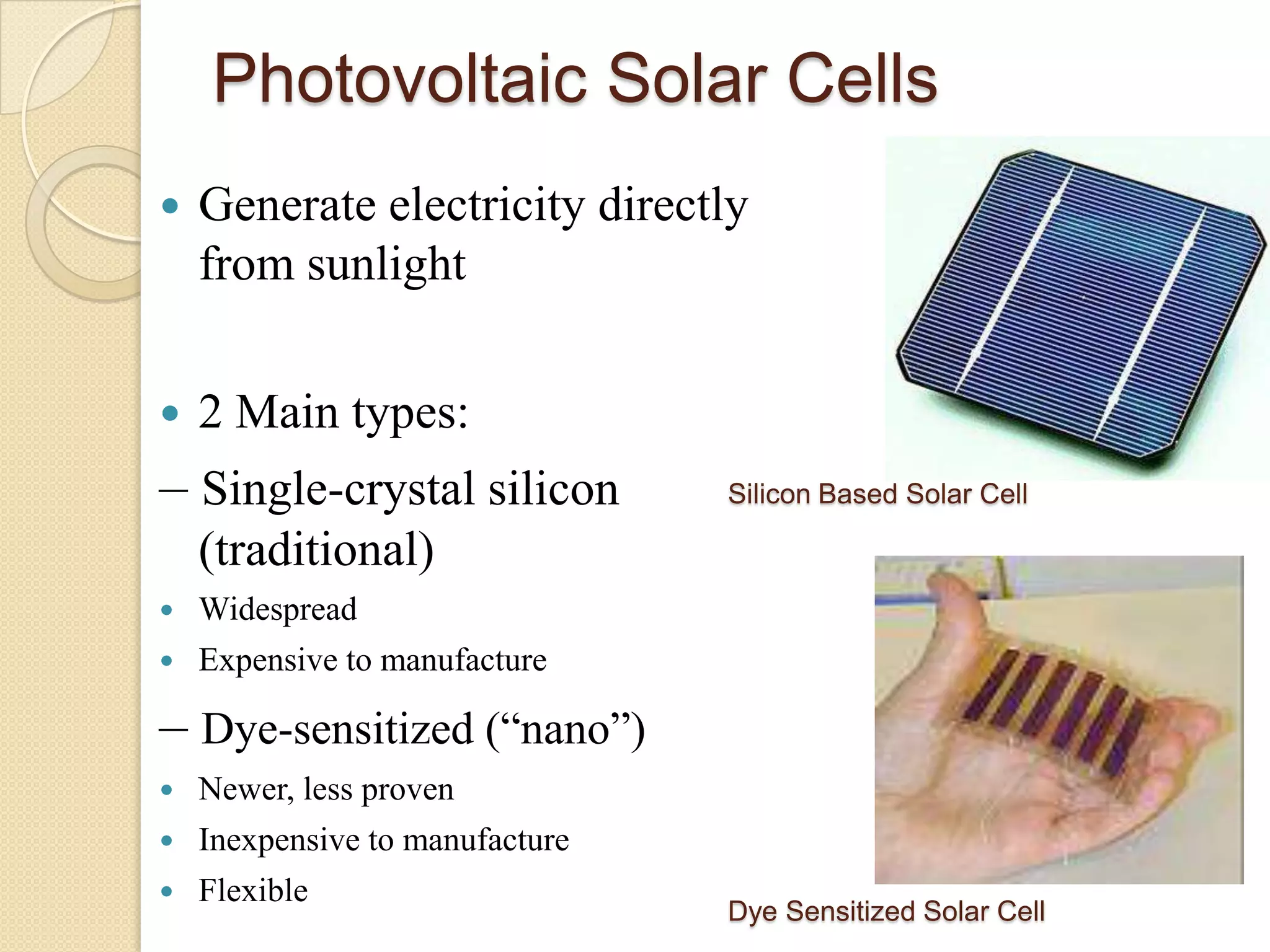 Photovoltaic Solar Cells
   Generate electricity directly
    from sunlight


   2 Main types:
– Single-crystal silicon         Silicon Based Solar Cell

    (traditional)
   Widespread
   Expensive to manufacture

– Dye-sensitized (“nano”)
   Newer, less proven
   Inexpensive to manufacture
   Flexible
                                 Dye Sensitized Solar Cell
 