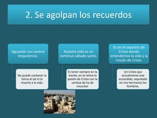 2. Se agolpan los recuerdos
Aguardar con serena
impaciencia.
No puede contener la
tierra al sol ni la
muerte a la vida.
Nuestra vida es un
continuo sábado santo.
Es tener siempre en la
mente, en la retina la
pasión de Cristo con la
certeza de ha de
resucitar.
Es en el sepulcro de
Cristo donde
entendemos la vida y la
misión de Cristo.
Un Cristo que
actualmente vive
escondido, sepultado
en mis hermanos los
hombres.
 