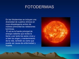 FOTODERMIAS En las fotodermias se incluyen una diversidad de cuadros clínicos en cuya etiopatogenia entran de manera primordial las radiaciones lumínicas. El sol es la fuente principal de energía radiante que recibe la tierra y por tanto los seres vivos y si bien es origen y mantenimiento de la vida, también es cierto que puede ser causa de enfermedad y muerte. 