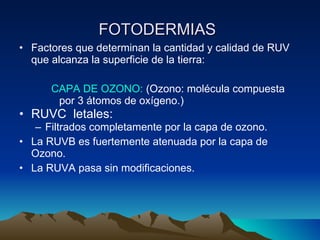 FOTODERMIAS   Factores que determinan la cantidad y calidad de RUV que alcanza la superficie de la tierra: CAPA DE OZONO:  (Ozono: mol écula compuesta por 3 átomos de oxígeno.) RUVC  letales:  Filtrados completamente por la capa de ozono.  La RUVB es fuertemente atenuada por la capa de Ozono. La RUVA pasa sin modificaciones. 