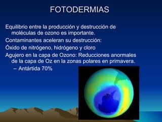 FOTODERMIAS   Equilibrio entre la producci ón y destrucción de moléculas de ozono es importante. Contaminantes aceleran su destrucción: Óxido de nitrógeno, hidrógeno y cloro Agujero en la capa de Ozono: Reducciones anormales de la capa de Oz en la zonas polares en primavera. Ant ártida 70% 