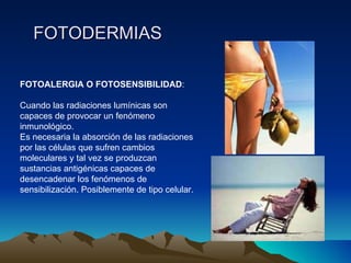 FOTODERMIAS FOTOALERGIA O FOTOSENSIBILIDAD :  Cuando las radiaciones lumínicas son capaces de provocar un fenómeno inmunológico.  Es necesaria la absorción de las radiaciones por las células que sufren cambios moleculares y tal vez se produzcan sustancias antigénicas capaces de desencadenar los fenómenos de sensibilización. Posiblemente de tipo celular. 