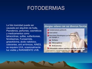 FOTODERMIAS La foto toxicidad puede ser causada por alquitrán de hulla, Psoralenos, perfumes, cosméticos y medicamentos como tetraciclinas, sulfas, sulfanilureas, fenotiazinas, Furosemida, griseofulvina, ácido nalidixico, colorantes, anti arrítmicos, AINES, se requiere UVA, ocasionalmente luz visible y RARAMENTE UVB. 