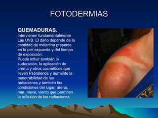 FOTODERMIAS QUEMADURAS. Intervienen fundamentalmente Las UVB. El daño depende de la cantidad de melanina presente en la piel expuesta y del tiempo de exposición. Puede influir también la sudoración, la aplicación de crema y otros cosméticos que lleven Psoralenos y aumente la penetrabilidad de las radiaciones y también las condiciones del lugar: arena, mar, nieve, viento que permiten la reflexión de las radiaciones.  