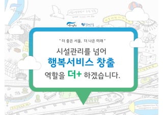 “ 더 좋은 서울, 더 나은 미래 ”
시설관리를 넘어
행복서비스 창출
역할을 더+ 하겠습니다.역할을 더+ 하겠습니다.
 