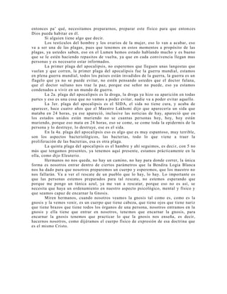 entonces pa’ qué, necesitamos prepararnos, preparar este físico para que entonces
Dios pueda habitar en él.
Si alguien tiene algo que decir.
Los testículos del hombre y los ovarios de la mujer, eso lo van a acabar, eso
va a ser una de las plagas, pues que tenemos en estos momentos a propósito de las
plagas, ya ustedes saben, eso en el Lumen hemos estado hablando mucho y es bueno
que se le estén haciendo repasitos de vuelta, ya que en cada convivencia llegan mas
personas y es necesario estar informados.
La primer plaga del apocalipsis, no esperemos que lleguen unas langostas que
vuelan y que corren, la primer plaga del apocalipsis fue la guerra mundial, estamos
en plena guerra mundial, todos los países están invadidos de la guerra, la guerra es un
flagelo que ya no se puede evitar, no estén pensando ustedes que el doctor fulana,
que el doctor sultano nos trae la paz, porque ese señor no puede, eso ya estamos
condenados a vivir en un mundo de guerra.
La 2a. plaga del apocalipsis es la droga, la droga ya hizo su aparición en todas
partes y eso es una cosa que no vamos a poder evitar, nadie va a poder evitar aquello.
La 3er. plaga del apocalipsis es el SIDA, el sida no tiene cura, y acaba de
aparecer, hace cuatro años que el Maestro Lakhsmi dijo que aparecería un sida que
mataba en 24 horas, ya ese apareció, inclusive las noticias de hay, apareció que en
los estados unidos están muriendo no se cuantas personas hoy, hoy, hoy están
muriendo, porque eso mata en 24 horas, eso se come, se come toda la epidermis de la
persona y lo destruye, lo destruye, ese es el sida.
En la 4a. plaga del apocalipsis eso es algo que es muy espantoso, muy terrible,
son los aspectos bacteriológicos, las bacterias, todo lo que viene a traer la
proliferación de las bacterias, esa es otra plaga.
La quinta plaga del apocalipsis es el hambre y ahí seguimos, es decir, con 5 no
más que tengamos presentes, ya tenemos aquí presente, estamos prácticamente en la
olla, como dijo Eleuterio.
Hermanos no nos queda, no hay un camino, no hay para donde correr, la única
forma es nosotros entrar dentro de ciertos parámetros que la Bendita Logia Blanca
nos ha dado para que nosotros preparemos un cuerpo y esperemos, que los maestro no
nos fallarán. Va a ver el rescate de un pueblo que lo hay, lo hay. Lo importante es
que las personas estemos preparados para tal rescate, no estemos esperando que
porque me pongo un túnica azul, ya me van a rescatar, porque eso no es así, se
necesita que haya un ordenamiento en nuestro aspecto psicológico, mental y físico y
que seamos capaz de encarnar la Gnosis.
Miren hermanos, cuando nosotros veamos la gnosis tal como es, como es la
gnosis y la vemos venir, es un cuerpo que tiene cabeza, que tiene ojos que tiene nariz
que tiene brazos que tiene todos los órganos de una persona, nosotros entramos en la
gnosis y ella tiene que entrar en nosotros, tenemos que encarnar la gnosis, para
encarnar la gnosis tenemos que practicar lo que la gnosis nos enseña, es decir,
hacernos nosotros, como dijéramos el cuerpo físico de expresión de esa doctrina que
es el mismo Cristo.
 