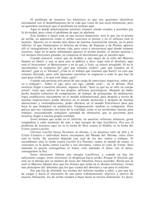 El problema de nosotros los Gnósticos es que nos queremos identificar
únicamente con el desdoblamiento de la vida que viene de una sexta dimensión, pero
no queremos reconocer que el problema no termina aquí.
Aquí es donde prácticamente nosotros estamos siendo creados y asistidos por
la divinidad, pero viene el problema de aquí en adelante.
Este hombre o mujer está en una tercera dimensión: está lo que izo el protón
de arriba, ya aparecería como si arriba estuviera el protón y en el infierno está el
neutrón. Aparece en el mundo mas denso de nuestra constitución interna, en la parte
inferior, lo que llamaríamos el Infierno de Urano, de Neptuno y de Plutón; aparece
allí el resurgimiento de la misma vida, para venir a encontrarse aquí donde estamos
nosotros. Aquí en la parte inframundo aparece el mismo protón, el mismo neutrón y
los mismos electrones girando, en respuesta al movimiento que se sucedió aquí.
Cuando nosotros vemos que un hombre y una mujer de la talla del Maestro
Samael se liberó, y uno se para ante el público y dice: Aquí está el absoluto, aquí
está el Ayocosmos, el Mesocosmos y no se qué, y listo, ya estuvo arreglado. Si no le
encontramos la respuesta del ¿por qué estamos caídos? ¿por qué estamos en el
abismo? ¿qué es el Abismo? ¿Cuál es el trabajo que tenemos que hacer? en esto que
estamos diciendo, pues solo queremos encontrar la respuesta a todo lo que hay de
aquí para arriba, y lo que está abajo ¿qué?.
Cuando una persona está presa de una carga de emociones negativas, sobre que
va a trabajar?... Sobre el ego, pero ese ego, ¿dónde está?... en el abismo. Para
nosotros llegar a nuestros abismos, algunos dirán: “pero es que no se salir en cuerpo
astral”, tiene que salirse de sus propios infiernos psicológicos. Después de haber
hecho muchos esfuerzos de comprensión, de trabajo, de pranayama, de meditación,
logra establecerse nuevamente en el mundo tridimensional, para después a través de
muchas inspiraciones, poder ubicarse en el mundo molecular y después de muchas
adoraciones y contemplaciones, poder ubicarse en el mundo Electrónico para que
haya lo que llamamos en meditación: Compensación, meditar es compensar. Pues
parece que nos viéramos tan lejos de la realidad, como si no tuviéramos fuerzas para
trabajar, trascendiendo semejante cantidad de obstáculos que se presentan para
nosotros llegar a nuestra propia realidad.
Estos átomos que están en el infierno, en nuestros infiernos atómicos, giran
cargándose a cada momento de mas y mas energía de tipo Luciférica. Por eso el
problema de nosotros aquí no es la lucha de Dios contra el Diablo, es la lucha del
Cristo contra Lucifer.
Christus Lucifer busca llevarnos al abismo, a no dejarnos salir de allá y el
Cristo Cósmico e individual busca rescatarnos del Mundo del Abismo, entre ellos
está la lucha. De nosotros depende con cual de los dos vamos a trabajar. Si
sucumbimos ante la lucha contra Lucifer (La Pasión), vamos al mundo de urano; si
vencemos es la lucha contra Lucifer y nos elevamos, vamos al cielo de Venus. Solo
matando la pasión conseguimos el Amor, solo matando el dolor con el dolor,
conseguimos la Paz.
Estos electrones liberan una energía Luciférica, y cuando ya hay las
suficientes cargas, estos electrones se desplazan hacia arriba. Porque el electrón que
está en el abismo por su número de leyes del Absoluto, busca ascender. Razón por la
cual el Maestro Samael dice que los átomos que están en el abismo (infierno), tienen
mas principios del Absoluto que los que vienen del absoluto y van para el infierno.
Por una ley de afinidad, los átomos del infierno tienden a subir, y por una ley
de cargas y hacia el encuentro de una parte tridimensional, objetivo y motivo de
nuestra liberación, los de arriba tienden a bajar hasta la tercera dimensión. Es decir,
 