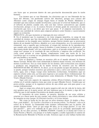 son leyes que se procesan dentro de una gravitación desconocida para la razón
humana.
Los átomos que se van liberando, los electrones que se van liberando de las
leyes del Abismo, van perdiendo valores del Absoluto, porque esos valores del
Absoluto como cargas de energía llegan hasta el mundo de Plutón. Dándonos a
entender que una esencia cuando involuciona y pasa por el crisol de fundición, que es
el infierno de plutón; cuando sale, sale con mas valores concientivos que cuando
involucionó, porque si no, la esencia llevaría el mismo grado de conciencia de una
involución que tuvo y un dolor que tuvo que pasar. Y al empezar nuevamente, le
prestan una cantidad de valores para empezar primero como Gnomo y sucesivamente
seguir su evolución.
PREGUNTA: ¿En que momento se impregna de esos valores?
R: En el momento que lo examinan y no tiene ninguna manchita, se carga de una
cantidad de átomos que han descendido del absoluto, pero desgraciadamente, desde
ese momento ya ha cargado unos instintos, porque fueron átomos que se procesaron
dentro de un mundo Luciférico, dándole ya a esos elementales, no a la conciencia del
elemental, sino a aquello que evoluciona, el origen del instinto de la reproducción,
que cuando sale como animal, busca la hembra y como humano es un fornicario. ¿Se
dan cuanta desde donde? allí nos explicamos ¿qué es el pecado original?, ¿porqué se
carga eso? porque es el resultado de una involución y empieza una evolución. No
viene como pecado ni como Karma, simplemente como una razón de la Ley
Luciférica que va a actuar en sus glándulas endócrinas cuando tenga que reproducirse
por una hembra y un macho.
Esto se desplaza y forman en nosotros allá en el mundo abismal, la famosa
Mente Terrena. Desde allá viene alimentada la famosa mente terrena, con millones de
átomos Luciféricos. Eso ya viene dentro de los átomos, allá evolucionan esos átomos
y producen una integración de la mente terrena de nosotros con las AREAS
INSTINTIVAS DEL PLANETA. Es decir, yo no me puedo escapar del planeta, eso no
se puede, porque tenemos nosotros que ponernos a paz y salvo con nuestro elemento
tierra, agua, aire y fuego. Luego estas moléculas evolucionan, formándose aquí un
aspecto celular como este, ya listo para ingresar a un cuerpo físico tridimensional. En
este mundo celular que lo catalogaríamos como dimensión, el Mundo Vital, Cuerpo
Vital o Mundo Etérico.
Aquí está este aspecto de supuestas células (Proto-Celular), porque para ser
células en el sentido orgánico tiene que estar ya aquí (Mundo físico). Tendría que ser
proto-celular, porque es la signatura etérica de una célula que está para pasar a un
cuerpo tridimensional.
Aquí se carga esta célula de la parte negativa del eter de vida de la tierra, del
eter químico que es la parte astral, del eter luminoso que es la mente y algo del eter
reflector que es del mundo Electrónico de donde emanó ella.
El encuentro de estos átomos, ya pasaría, dejarían de ser estas células y
estarían ya a hacer parte de este cuerpo; una célula electrónica y una célula abismal.
Se integran en este cuerpo: El Christus-Lucifer y el Cristo Intimo.
Ahí viene la lucha de los dos que en otros términos dicen: El diablo y Dios.
Pero ¿cual diablo?... Es Lucifer a llevarnos a la novena esfera, “La Pasión”, esta es la
esfera de la Pasión. La humanidad toda estamos influenciados por la pasión. De
pronto algunos dirán: “pero yo que tengo 80 años, yo no tengo pasión!, si soy frío
qué pasión?”... pero vive soñando de lo que vivió en su juventud, apasionados del
pasado, de los años jóvenes, la MISMA PASION. Cuando en el drama del Cristo se
llama Pasión y Muerte, era porque el se había negado y estaba siguiendo el camino de
la Renunciación Matando la Pasión en todo. Entonces aquí en este trabajo luchan dos
 