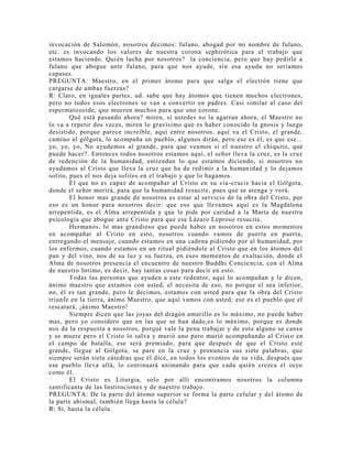 invocación de Salomón, nosotros decimos: fulano, abogad por mi nombre de fulano,
etc. es invocando los valores de nuestra corona sephirótica para el trabajo que
estamos haciendo. Quién lucha por nosotros? la conciencia, pero que hay pedirle a
fulano que abogue ante fulano, para que nos ayude, sin esa ayuda no seríamos
capases.
PREGUNTA: Maestro, en el primer átomo para que salga el electrón tiene que
cargarse de ambas fuerzas?
R: Claro, en iguales partes, ud. sabe que hay átomos que tienen muchos electrones,
pero no todos esos electrones se van a convertir en padres. Casi similar al caso del
espermatozoide, que mueren muchos para que uno corone.
Qué está pasando ahora? miren, si ustedes no la agarran ahora, el Maestro no
lo va a repetir dos veces, miren lo gravísimo que es haber conocido la gnosis y luego
desistido, porque parece increíble, aquí entre nosotros, aquí va el Cristo, el grande,
camino al gólgota, lo acompaña un pueblo, algunos dirán, pero ese es él, es que ese...
yo, yo, yo, No ayudemos al grande, para que veamos si el nuestro el chiquito, qué
puede hacer?. Entonces todos nosotros estamos aquí, el señor lleva la cruz, es la cruz
de redención de la humanidad, entiendan lo que estamos diciendo, si nosotros no
ayudamos al Cristo que lleva la cruz que ha de redimir a la humanidad y lo dejamos
solito, pues el nos deja solitos en el trabajo y que lo hagamos.
El que no es capaz de acompañar al Cristo en su vía-crucis hacia el Gólgota,
donde el señor morirá, para que la humanidad resucite, pues que se atenga y verá.
El honor mas grande de nosotros es estar al servicio de la obra del Cristo, por
eso es un honor para nosotros decir: que eso que llevamos aquí es la Magdalena
arrepentida, es el Alma arrepentida y que le pide por caridad a la Marta de nuestra
psicología que abogue ante Cristo para que ese Lázaro Leproso resucite.
Hermanos, lo mas grandioso que puede haber en nosotros en estos momentos
en acompañar al Cristo en esto, nosotros cuando vamos de puerta en puerta,
entregando el mensaje, cuando estamos en una cadena pidiendo por al humanidad, por
los enfermos, cuando estamos en un ritual pídiéndole al Cristo que en los átomos del
pan y del vino, nos de su luz y su fuerza, en esos momentos de exaltación, donde el
Alma de nosotros presencia el encuentro de nuestro Buddhi Conciencia, con el Alma
de nuestro Intimo, es decir, hay tantas cosas para decir en esto.
Todas las personas que ayuden a este redentor, aquí lo acompañan y le dicen,
ánimo maestro que estamos con usted, el necesita de eso, no porque el sea inferior,
no, él es tan grande, pero le decimos, estamos con usted para que la obra del Cristo
triunfe en la tierra, ánimo Maestro, que aquí vamos con usted; ese es el pueblo que el
rescatará, ¡ánimo Maestro!
Siempre dicen que las joyas del dragón amarillo es lo máximo, no puede haber
mas, pero yo considero que en las que se han dado,es lo máximo, porque es donde
nos da la respuesta a nosotros, porqué vale la pena trabajar y de esto alguno se cansa
y se muere pero el Cristo lo salva y murió uno pero murió acompañando al Crist o en
el campo de batalla, ese será premiado, para que después de que el Cristo esté
grande, llegue al Gólgota, se pare en la cruz y pronuncia sus siete palabras, que
siempre serán siete cátedras que él dice, en todos los eventos de su vida, después que
ese pueblo lleva allá, lo continuará animando para que cada quién crezca el suyo
como él.
El Cristo es Liturgia, solo por allí encontramos nosotros la columna
santificante de las Instituciones y de nuestro trabajo.
PREGUNTA: De la parte del átomo superior se forma la parte celular y del átomo de
la parte abismal, también llega hasta la célula?
R: Si, hasta la célula.
 