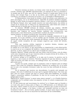 Nosotros tenemos un átomo, ese átomo como viene de aquí, tiene la mitad de
Lucifer, tenemos aquí 300.000 espermatozoides, un esperma de estos se transmuta y
la energía que de él sube, que son los vapores, buscan el cuerpo para fijarse en un
átomo, esta energía llega y se fija en un átomo, pero resulta que este átomo es
Luciférico, esa energía se convirtió en Lucifer y se va formando el Hannasmuse n.
El Hannasmusen viene desde los átomos, desde las células y por ende pasa a la
parte psicológica, eso es un Hannasmusen, imposible de poderlo modificar después,
porque la única forma de preparar nuestros átomos y esto está en la Gran Rebelión
del Maestro Samael, dice: que cuando nosotros nos auto-observamos, las células se
cargan de la energía que se libera de un espermatozoide, cada átomo del cuerpo es
regenerado por la energía que se libera del espermatozoide.
Si tenemos 100.000 millones de átomos, tenemos que emplear, 100.000
millones de espermatozoides, para la regeneración de un cuerpo físico, si nosotros no
hacemos una limpieza de nuestro átomos mediante una retrospección, una
observación y auto-observación, no podríamos erradicar de nuestra constitución
interna atómica, la energía Luciférica que viene desde el abismo.
Es decir, la falsa personalidad de nosotros no depende solamente de lo que
pensamos, de lo que sentimos y de los moldes que ha residido; tiene un alimento
interno que son fuerzas que están emanando del abismo, entonces tenemos que dejar
de seguir siendo receptores de esas energías negativas que vienen del abismo,
luciféricas.
Para que nuestras células regeneren y nuestros átomos, tenemos que
desintegrar esa falsa personalidad en la tierra.
El trabajo no es tan difícil, lo que necesitamos es organización y auto-observación.
La nueva era se va a componer de hombres y mujeres que se mueran sosteniendo una
doctrina, es decir, pagan con su vida lo que el mundo les censura.
Pregunta: Maestro, cuando usted dice que una célula viene de arriba y otra de abajo,
sería como interpretar que lo que viene de arriba es la parte divina de la célula, y lo
que viene de abajo es la parte negativa?
R: Correcto, porque es el equilibrio, es lo más con lo menos, lo positivo con lo
negativo, y eso se posa en nosotros. Nosotros seguimos lo que nos interesa, la gente
sigue al Lucifer con todas sus cosas, sin embargo dicen: Ay, ese Satán, y no se que,
pero están con él.
Lucifer nos ayuda, siempre que lo aceptemos como el impulso para el trabajo
nuestro. Pero como los religiosos dogmáticos, fanáticos no aceptan eso, es la razón
por la cual a los iniciados cristianos, todas las veces los han calificado de herejes,
satánicos.
En el momento que nosotros nos descuidamos, la pasión está matando esa
energía. Ahí está el simbolismo de el por qué la sagrada familia huyó. Uno tiene que
huir, pero no vayan a pensar que huir es venirse todos para Pamplona, no, porque
llegan y encuentran también el problema. Es huir de los eventos que le ocasionan
peligro para su obra.
PREGUNTA: Según Einstein “a mayor masa mayor energía” y si el Pueblo Gnóstico
comparado con la realidad somos tan poquitos ¿Como se estaría compensando este
desequilibrio?
R: ¿Te das cuenta por qué necesitamos los núcleos? ej.:si llegara aquí un forajido y
ve a uno solo, pues lo ataca, pero si llega y ve a 600 personas, ya es diferente, mas
bien huye. Ahora veamos el caso de un estudiante gnóstico que va para la discoteca,
al cine con los amigos, a los bares, a misa, con tremendo televisor en casa ¿se
levantará el tonto?... No se levanta, queda nivelado. A mayor masa mayor energía; y
nos nutrimos de eso. Por eso se necesitan los lumisiales de las Comunidades.
 