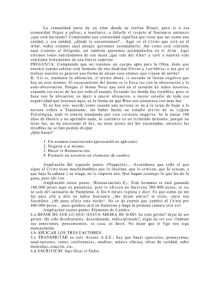 La comunidad parte de un altar donde se realiza Ritual, pero si a esa
comunidad llegan a pelear, a insultarse, a faltarle el respeto al Santuario entonces
¿qué está haciendo? Comprender que comunidad significa que tiene que ser como una
unidad, y esa unidad, ¿dónde la encontramos?... Aquí en el Cristo que está en el
Altar, todos estamos aquí porque queremos acompañarlo. Así como está viniendo
aquí (camino al Gólgota), así también queremos acompañarlos en el Altar. Aquí
estamos todos nutriéndonos de ese maná ¡que sale del Altar! y salir a nuestra vida
cotidiana fortalecidos de una fuerza superior.
PREGUNTA: Comprendo que no tenemos un cuerpo apto para la Obra, dado que
nuestro cuerpo celular está formado de una dualidad Divina y Luciférica, o sea que el
trabajo nuestro es generar una forma de atraer esos átomos que vienen de arriba?
R: Así es, mediante la ubicación, el eterno ahora, ir sacando la fuerza negativa que
hay en esos átomos. El oscurantismo del átomo se le lleva luz con la observación y la
auto-observación. Porque el átomo Nous que está en el corazón de todos nosotros,
expande sus rayos de luz por todo el cuerpo, llevando luz donde hay tinieblas, pero se
hace con la ubicación; es decir a mayor ubicación, a mayor estudio de toda esa
negatividad que tenemos aquí, es la forma en que Dios nos compensa con mas luz.
Si no hay eso, sucede como cuando una persona se da a la tarea de bajar a la
novena esfera a Transmutar, sin haber hecho un estudio previo de su Legión
Psicológica, todo lo estaría mandando por esta corriente negativa. Se le pasan 100
años de Gnosis y no aprendió nada, lo contrario es un tremendo demonio, porque no
tiene luz, no ha encarnado el Ser, no tiene partes del Ser encarnadas, entonces las
tinieblas no se han podido disipar.
¿Qué hacer?
1. Un examen concienzudo (psicoanálisis aplicado)
2. Negarse a sí mismo.
3. Hacer la Renunciación.
4. Producir en nosotros un elemento de cambio.
Ampliación del segundo punto: (Negación)... Acuérdense que todo el que
sigue al Cristo tiene muchedumbres que lo insultan, que lo critican, que lo acusan, y
que baja la cabeza y se niega, no le importa eso. Qué hagan conmigo lo que les de la
gana, pero ahí voy.
Ampliación tercer punto: (Renunciación) Ej.: Este hermano se está ganando
100.000 pesos aquí en pamplona, pero le ofrecen en Saravena 500.000 pesos, se va,
se sale del santuario de Pamplona. A los 6 meses regresa y dice: Es que como yo me
fui para allá y allá no había Santuario ¿Me dejan entrar? si claro, -pero soy
Sacerdote, ¡Ah pues oficie esta noche!. No se da cuenta que cambió al Cristo por
400.000 pesos... pues quédese allá en Saravena y haga la primera cámara otra vez.
Ampliación cuarto punto: Elemento de Cambio
4.a DEJAR DE SER LO QUE HASTA AHORA HE SIDO: he sido gritón? dejar de ser
gritón. He sido desobediente, desordenado, indisciplinado?, dejar de ser eso. Ordenar
sus emociones, pensamientos, su casa, es decir, No dejar que el Ego nos siga
manipulando.
4.b APLICAR LOS TRES FACTORES.
4.c TRANSMUTAR es solo Arcano A.Z.F.; hay que hacer ejercicios, pranayamas,
respiraciones, runas, conferencias, meditar, música clásica, obras de caridad, subir
montañas, oración, etc.
4.d SACRIFICIO: Sacrificar el Dolor.
 