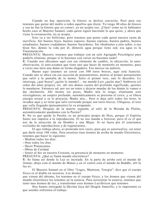 Cuando no hay oposición, la Gnosis se desliza suavecita. Pero para eso
tenemos que quitar del medio a todos aquellos que dicen: Yo tengo 40 años de Gnosis
y esa no fue la Gnosis que yo conocí, yo no acepto eso. ¡Claro! como no le habíamos
hecho caso al Maestro Samael, cada quien siguió haciendo lo que quiso, y ahora que
viene la restauración, no se acepta.
Esto va a ser bellísimo, pero tenemos que poner cada quien nuestra cuota de
sacrificio. Ser buenos hijos, buenos esposos, buenas esposas, buenos padres, buenos
estudiantes, buenos ciudadanos, buenos Sacerdotes. Ser obedientes a este señor, a ese
Gran Ser, demos la vida por él, démosle agua porque tiene sed, esa agua es la
Transmutación.
PREGUNTA: Maestro, tenemos que trabajar con un solo Agregado Psicológico para
poderlo eliminar, porque si lo hacemos con varios no hacemos nada?
R: Cuando nos ubicamos aquí con ese elemento de cambio, la ubicación, la auto-
observación, el auto-examen que tiene uno que hacer de momento en momento; pues
a veces uno mira una dama en forma alagadora: Eso merece un análisis.
Bueno aquí tenemos un corral con 500 toros bravos, aquí está Juancito.
Cuando uno se ubica sin esa sucesión de pensamientos, atentos al primer pensamiento
que salió a la pantalla de la mente. Salió el primer toro, uno lo descubre. Lo
interroga, ¿qué busca? ¿quién lo mando?... me mandó Luis ¿quién mas? Ambrosio (el
señor del amor propio), etc. ahí nos damos cuenta del profundo significado, quienes
lo mandaron. Entonces ud. por ser un tonto y dejarse mandar de los demás le vamos a
dar chicharrón. Ahí mismo sin poses, Madre mía lo tengo, elimíname este
sinvergüenza, un suspiro profundo, automáticamente se presiona el coxis, y se libera
energía sexual y se le proyecta, Madre mía... Pero si deja salir todos los toros, le
invaden aquí y se tiene que salir corriendo porque son toros bravos. Ubíquese, el toro
que valla llegando (pensamiento) lo va atrapando.
PREGUNTA: Después de la muerte segunda, al salir de la Morada de Plutón,
automáticamente quedamos con la Pasión?
R: No es que quede la Pasión, es un principio propio de Dios, porque el Espíritu
Santo nos impulsa a la reproducción. El no nos manda a fornicar, pero él es el que
nos da la atracción de un Hombre y una Mujer. Si no fuera por él estaríamos
excluidos de reproducirnos y de regenerarnos.
El que trabaje ahora, es premiado tres veces, para que se autorrealice, sin tener
que darle otras 108 vidas. Para nosotros traer átomos de arriba de mundo Electrónico,
tenemos que hacer lo siguiente:
- Meditar todos los días.
- Orar todos los días.
- Hacer Pranayamas.
- Obras de Caridad
- Sentir al Ser en nuestro Corazón, su presencia de momento en momento.
PREGUNTA: ¿Qué se llama mundo electrónico?
R: Se llama así donde la Luz es increada. En la parte de arriba está el mundo de
Atman; abajo está el mundo de Manas y en el centro está el mundo de Buddhi; allí la
luz es.
El Maestro Samael en el libro “Logos, Mantram, Teurgia”: dice que el cuerpo
físico es el diablo en nosotros. Los átomos
que vienen del abismo, los tenemos en el cuerpo físico; y los átomos que vienen del
mundo electrónico los tenemos en la esencia. Para acrecentar la esencia, tenemos que
tener mas átomos de luz, y transformar esos átomos Luciféricos que tenemos.
Hoy hemos entregado la Décima Joya del Dragón Amarillo, y lo importante es
que ustedes enfrenten el trabajo.
 