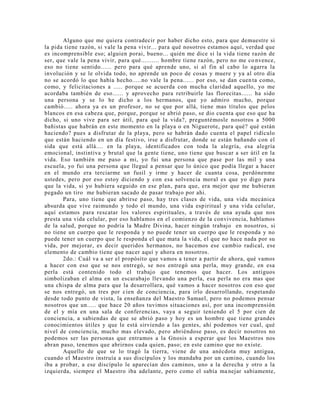 Alguno que me quiera contradecir por haber dicho esto, para que demuestre si
la pida tiene razón, si vale la pena vivir... para qué nosotros estamos aquí, verdad que
es incomprensible eso; alguien porai, bueno... quién me dice si la vida tiene razón de
ser, que vale la pena vivir, para qué.......... hombre tiene razón, pero no me co nvence,
eso no tiene sentido...... pero para qué aprende uno, si al fin al cabo lo agarra la
involución y se le olvida todo, no aprende un poco de cosas y muere y ya al otro día
no se acordó lo que había hecho.....no vale la pena...... por eso, se dan cuen ta como,
como, y felicitaciones a ..... porque se acuerda con mucha claridad aquello, yo me
acordaba también de eso...... y aprovecho para retribuirle las florecitas...... ha sido
una persona y se lo he dicho a los hermanos, que yo admiro mucho, porque
cambió..... ahora ya es un profesor, no se que por allá, tiene mas títulos que pelos
blancos en esa cabeza que, porque, porque se abrió paso, se dio cuenta que eso que ha
dicho, si uno vive para ser útil, para qué la vida?, preguntémosle nosotros a 5000
bañistas que habrán en este momento en la playa o en Niguerote, para qué? qué están
haciendo? pues a disfrutar de la playa, pero se habrán dado cuenta el papel ridículo
que están haciendo en un día festivo, irse a disfrutar, donde se están bañando con el
sida que está allá.... en la playa, identificados con toda la alegría, esa alegría
emocional, instintiva y brutal que la gente tiene, uno tiene que buscar a ser útil en la
vida. Eso también me paso a mi, yo fui una persona que pase por las mil y una
escuela, yo fui una persona que llegué a pensar que lo único que podía llegar a hacer
en el mundo era terciarme un fusil y irme y hacer de cuanta cosa, perdónenme
ustedes, pero por eso estoy diciendo y con esa solvencia moral es que yo digo para
que la vida, si yo hubiera seguido en ese plan, para que, era mejor que me hubieran
pegado un tiro me hubieran sacado de pasar trabajo por ahi.
Para, uno tiene que abrirse paso, hay tres clases de vida, una vida mecánica
absurda que vive raimundo y todo el mundo, una vida espiritual y una vida celular,
aquí estamos para rescatar los valores espirituales, a través de una ayuda que nos
presta una vida celular, por eso hablamos en el comienzo de la convivencia, hablamos
de la salud, porque no podría la Madre Divina, hacer ningún trabajo en nosotros, si
no tiene un cuerpo que le responda y no puede tener un cuerpo que le responda y no
puede tener un cuerpo que le responda el que mata la vida, el que no hace nada por su
vida, por mejorar, es decir queridos hermanos, no hacemos ese cambio radical, ese
elemento de cambio tiene que nacer aquí y ahora en nosotros.
2do.: Cuál va a ser el propósito que vamos a tener a partir de ahora, qué vamos
a hacer con eso que se nos entregó, se nos entregó una perla, muy grande, en esa
perla está contenido todo el trabajo que tenemos que hacer. Los antiguos
simbolizaban el alma en un escarabajo llevando una perla, esa perla no era mas que
una chispa de alma para que la desarrollara, qué vamos a hacer nosotros con eso que
se nos entregó, un tres por cien de conciencia, para irlo desarrollando, respetando
desde todo punto de vista, la enseñanza del Maestro Samael, pero no podemos pensar
nosotros que un..... que hace 20 años tuvimos situaciones así, por una incomprensión
de el y mía en una sala de conferencias, vaya a seguir teniendo el 5 por cien de
conciencia, a sabiendas de que se abrió paso y hoy es un hombre que tiene grandes
conocimientos útiles y que le está sirviendo a las gentes, ahí podemos ver cual, qué
nivel de conciencia, mucho mas elevado, pero abriéndose paso, es decir nosotros no
podemos ser las personas que entramos a la Gnosis a esperar que los Maestros nos
abran paso, tenemos que abrirnos cada quien, paso; en este camino que no existe.
Aquello de que se lo tragó la tierra, viene de una anécdota muy antigua,
cuando el Maestro instruía a sus discípulos y los mandaba por un camino, cuando los
iba a probar, a ese discípulo le aparecían dos caminos, uno a la derecha y otro a la
izquierda, siempre el Maestro iba adelante, pero como el sabía manejar sabiamente,
 