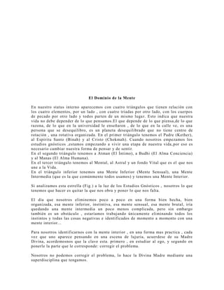 El Dominio de la Mente
En nuestro status interno aparecemos con cuatro triángulos que tienen relación con
los cuatro elementos, por un lado , con cuatro triadas por otro lado, con los cuerpos
de pecado por otro lado y todos parten de un mismo lugar. Esto indica que nuestra
vida no debe depender de lo que pensamos.El que depende de lo que piensa,de lo que
razona, de lo que en la universidad le enseñaron , de lo que en la calle ve, es una
persona que se desequilibro, es un planeta desequilibrado que no tiene centro de
rotación , una rotativa organizada. En el primer triángulo tenemos el Padre (Kether),
al Espíritu Santo (Binah) y al Cristo (Chokmah). Cuando nosotros empezamos los
estudios gnósticos ,estamos empezando a vivir una etapa de nuestra vida,por eso es
necesario cambiar nuestra forma de pensar y de sentir.
En el segundo triángulo tenemos a Atman (El Íntimo), a Budhi (El Alma Conciencia)
y al Manas (El Alma Humana).
En el tercer triángulo tenemos al Mental, al Astral y un fondo Vital que es el que nos
une a la Vida.
En el triángulo inferior tenemos una Mente Inferior (Mente Sensual), una Mente
Intermedia (que es la que comúnmente todos usamos) y tenemos una Mente Interior.
Si analizamos esta estrella (Fig.) a la luz de los Estudios Gnósticos , nosotros lo que
tenemos que hacer es quitar la que nos obra y poner lo que nos falta.
El día que nosotros eliminemos poco a poco en una forma bien hecha, bien
organizada, esa mente inferior, instintiva, esa mente sensual, esa mente brutal, iría
quedando una mente intermedia un poco menos complicada, pero sin embargo
también es un obstáculo , estaríamos trabajando únicamente eliminando todos los
instintos y todas las cosas negativas e identificados de momento a momento con una
mente interior...
Para nosotros identificarnos con la mente interior , en una forma mas practica , cada
vez que uno aparece pensando en una escena de lujuria, acuerdese de su Madre
Divina, acordemosnos que la clave esta. primero , en estudiar al ego, y segundo en
ponerle la parte que le corresponde: corregir el problema.
Nosotros no podemos corregir el problema, lo hace la Divina Madre mediante una
superdisciplina que tengamos.
 