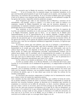 Es necesario que la Madre de nosotros, esa Madre Kundalini de nosotros, se
levante. Si no se levanta ella, la serpiente negra, esa serpiente tentadora, es la
que está haciendo prácticamente lo que le da la gana con la mente, con la psiquis, las
emociones, los instintos del ser humano. Si no se levanta la Madre para que le ponga
el pie en la cabeza a esa serpiente que desciende, nosotros no nos podemos escapar de
las garras del averno, imposible nosotros podernos escapar.
Esta Virgencita que sube es una serpiente dice el Maestro y nosotros así lo
entendemos, está parada, vuelvo a repetir, y le tiene el pie sobre la cabeza a la
serpiente, cuando la Madre Kundalini de cada uno de nosotros despierta y va
ascendiendo, la serpiente tentadora aquella va perdiendo prácticamente la partida, va
perdiendo fuerza en el trabajo de nosotros.
Esta serpiente es la que hace que el ser humano esté bajo la regencia de
Lucifer, esa serpiente tentadora no es otra cosa que la fuerza luciférica representando
a la Madre Proserpina, aquella que lo lleva... es un aspecto de la Madre pero
lamentablemente ya en la representación de la muerte segunda. Cuando nosotros
vemos esa misma novena esfera con una cruz acá, eso indica el camino del pueblo, el
camino de una persona que se está escapando de las garras de esa novena esfera, de
las garras de Lucifer, de las garras de aquella serpiente tentadora del Eden que otrora
nos hizo caer, cual fue esa serpiente tentadora,la sagacidad, la astucia, la ligereza que
tiene Lucifer.
Si nosotros vemos que este planeta, que esto es el planeta y encontramos a
Raimundo y todo el mundo fornicando, aquí está el hombre caído, cuando se ve a la
humanidad en el estado que está, todo el mundo que está fornicando, está con la
cabeza hacia abajo, de esto depende el hecho de que nosotros tengamos la cabeza
hacia arriba, no indica que internamente ascienda, espiritualmente estamos con la
cabeza hacia abajo, solo la castidad, solo la transmutación de casados o de solteros
hace que se invierta esta cruz que está con la cabeza hacia abajo y se convierta en la
cruz que está con la cabeza hacia arriba y le empieza a dar a uno la potestad de ir
manejando los diferentes mecanismos que tiene la 9a. esfera.
La 9a. esfera es un mundo ya decíamos, la 9a. esfera está regida por Lucifer.
Lucifer ya ustedes saben, es el Divino Daimón, es la reflexión del Cristo, pero
Lucifer se va revistiendo con la maldad de las personas y va adquiriendo la feura del
demonio.
Si una persona no se define a trabajar arduamente en la transmutación, en la
alquimia, con el elemento iniciado en la alquimia, no puede arrancar los nexos que
tiene con los mundos infiernos, con sus propios mundos infiernos y en este caso con
el infierno de plutón, que es lo mas denso que existe de todas las esferas de los
mundos sumergidos.
Es necesario que nosotros empecemos el trabajo con la transmutación sexual,
pero vamos a tener en cuenta los siguientes puntos:
1ero. (muchos me han oído hablar parte de esto) Hay que cambiar la forma de sentir.
No se puede cambiar la forma de sentir si nosotros estamos comparando el cuerpo de
doctrina con escuelas foráneas, porque la doctrina en el momento que nosotros la
aceptamos se convierte en la tabla de salvación, es decir, nosotros sabemos que el
que nos viene a salvar es el Cristo, pero el Cristo navega en una tabla de salvación
que él nos da, para que nosotros naveguemos en el lago de la vida sin ahogarnos, yo
pienso que es lo esencial de lo que estamos hablando, quién no tiene esa convicción
de la doctrina, no hace nada en esto, porque la doctrina es la tabla de salvación, en
este caso no es el Cristo, no es la Madre, no es el Padre, es la doctrina la que se
convierte en la tabla en que va a navegar hasta llegar a su ser.
 