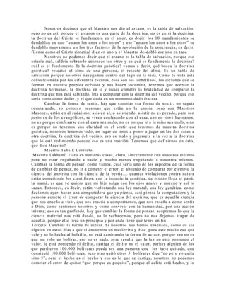 Nosotros decimos que el Maestro nos dio el arcano, es la tabla de salvación,
pero no es así, porque el arcanos es una parte de la doctrina, no es en si la doctrina,
la doctrina del Cristo se fundamenta en el amor, es decir, los 10 mandamientos se
desdoblan en uno “amaos los unos a los otros” y ese “amaos los unos a los otros” se
desdobla nuevamente en los tres factores de la revolución de la conciencia, es decir,
fíjense como el Cristo sintetizó diez en uno y el Maestro desdobló ese uno en tres.
Nosotros no podemos decir que el arcano es la tabla de salvación, porque eso
estaría mal, saldría sobrando entonces los otros y en qué se fundamenta la doctrina?
cuál es el fundamento de la doctrina gnóstica? vamos a decir, qué busca la doctrina
gnóstica? rescatar el alma de una persona, el rescate del alma. Es un tabla de
salvación porque nosotros navegamos dentro del lago de la vida. Como la vida está
convulcionada por los diferentes eventos, esos son los torbellinos, los ciclones que se
forman en nuestro propios océanos y nos hacen sucumbir, tenemos que aceptar la
doctrina hermanos, la doctrina en sí y nunca cometer la brutalidad de comparar la
doctrina que nos está salvando, irla a comparar con la doctrina del vecino, porque eso
sería tanto como dudar, y el que duda en un momento dado fracasa.
Cambiar la forma de sentir, hay que cambiar esa forma de sentir, no seguir
comparando, yo conozco personas que están en la gnosis, pero son Maestros
Masones, están en el Judaísmo, asisten al, o asistiendo, asistir no es pecado, pero son
pastores de los evangélicos, se viven confesando con el cura, eso no sirve hermanos,
no es porque confesarse con el cura sea malo, no es porque ir a la misa sea malo, sino
es porque no tenemos una claridad en el sentir que tenemos de nuestra doctrina
gnóstica, nosotros tenemos todo, en lugar de irnos a poner a jugar en las dos caras a
otra doctrina, la doctrina del vecino, eso es malo y jugarsela a la vez a la doctrina
que lo está redimiendo porque eso es una traición. Tenemos que definirnos en esto,
qué dice Maestro?
Maestro Tahuil: Correcto.
Maestro Lakhsmi: claro en nuestras cosas, claro, sinceramente con nosotros mismos
para no estar engañando a nadie y mucho menos engañando a nosotros mismos.
Cambiar la forma de pensar, como vamos, cual sería uno de los aspectos de la forma
de cambiar de pensar, no ir a cometer el error, el absurdo de comparar por ejemplo la
ciencia del espíritu con la ciencia de la bestia.... cuantas violaciones contra natura
están cometiendo los científicos, con la ingeniería genética, de pronto llega el papá,
la mamá, es que yo quiero que mi hijo salga con los ojos azules y moreno y así lo
sacan. Entonces, es decir, están violentando una ley natural, una ley genética, como
decíamos ayer, hacen una computadora que ya piensa, casi piensa la computadora y la
persona comete el error de comparar la ciencia del espíritu, que es aquella ciencia
que nos enseña a vivir, que nos enseña a comportarnos, que nos enseña a como sentir
a Dios, como sentirnos nosotros y como convivir con la humanidad, por una acción
interna; eso es tan profundo, hay que cambiar la forma de pensar, aceptemos lo que la
ciencia material nos está dando, no lo rechacemos, pero no nos dejemos tragar de
aquello, porque ello tuvo un principio y por ende tiene que tener un fin.
Tercero: Cambiar la forma de actuar. Si nosotros nos hemos enseñado, como de cía
alguien en estos días a que si encuentra un mediecito y dice, pues este medio eso que
vale y se lo hecha al bolsillo, no está cambiando la forma de actuar, porque eso no es
que me robe un bolívar, eso no es nada, pero resulta que la ley no está poniendo el
valor, le está poniendo el delito, castiga el delito no el valor, porhay alguien de los
que perdieron 100.000 bolívares puede ser una persona que los haya quitado, que
consiguió 100.000 bolívares, pero otro quitó otros 5 bolívares dice “no pero yo quite
sino 5”, pero el hecho es el hecho y eso es lo que se castiga, nosotros no podemos
cometer el error de quitar “que porque es poquito”, porque el delito está hecho, y lo
 