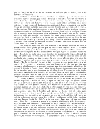 que se castiga es el hecho, no la cantidad, la cantidad eso es mental, eso se lo
ponemos nosotros aquí.
Cambiar la forma de actuar, nosotros no podemos pensar que vamos a
cristalizar cuerpos solares, que vamos a levantar el Kundalini y que en nosotros va a
nacer el Cristo si tal cual vez no transmutamos nos dejamos llevar de la pasión,
porque ahí estaría ese hombre con la cabeza hacia abajo; entonces hasta aquí
podemos ver que van siendo fundamentos esenciales de lo que se necesita para que la
Madre en nosotros ascienda, decíamos hace un tiempo que uno dice, estoy porque,
por la gracia de Dios, aquí estamos por la gracia de Dios, alguien, a mi por ejemplo,
mandaron un señor a que llegara allá donde se termina la carretera y caminara 9 horas
por la montaña para encontrarme para entregarme la gnosis, eso no fue porque,
porque yo quise ser gnóstico, sino porque Dios puso en mi camino una persona que
me, que me llevó la enseñanza y a buena hora mi mónada interna me hizo dar ese
sentir hacia la doctrina y la acepte y aquí estoy. Entonces nosotros estamos aquí por
la obra de Dios, la obra que estamos haciendo es la Obra del Padre, no es la obra de
fulano de tal, es la Obra del Padre.
Para nosotros poder que nazca en nosotros es la Madre Kundalini, ascienda y
posteriormente ella quede gestada por el Sacratísimo Espíritu Santo y ascienda
llevando al Cristo y lo deposite en el corazón, necesitamos trabajar muchísimo,
muchísimo con aquello de “haz buenas obras, para que pagues tus deudas”, acuérdate
que el Kundalini no sube hasta tanto nosotros no asumamos la responsabilidad de
pagar el Karma que tenemos, ella no se puede convertir en nosotros como en una
alcahueta, una tolerante de que violemos la ley, porque ella ya está, ella antes de
empezar el camino del ascenso tiene que presentarse ante el tribunal de la ley y
decirle: “Tu lo perdonaste”; yo voy a dar a conocer algunas cosas que solo a un
pueblo de 7ª Cámara se le entrega pero que hacemos, el afán de, que hay que
entregarle a los hermanos, yo conozco personas, aquí tenemos, cuantos años tienes de
estar en la Gnosis, Alfredo... tiene 7 años, bueno, hemos conocido personas que antes
de los tres años que se necesitan para ser miembro de una 3ª Cámara ya están dando
unos frutos extraordinarios, entonces no podemos nosotros medir por el tiempo sino
que cada quien se capacite, hay que entregarle, entregarle la enseñanza, no tenemos
tiempo de someter a una cronología a una mónada que viene a hacer una obra, bueno.
Cuando la Madre, cuando el estudiante ha pasado la prueba del guardián del
umbral, ha pasado la prueba de tierra, de agua, de aire y de fuego, esa persona queda
apto para empezar a cristalizar dentro de si, ahí en ese proceso de la, de esas
iniciaciones, de esas pruebas perdón, esta haciendo las iniciaciones de misterios
menores, cuando ya viene ese estudiante a estar preparado para misterios mayores,
que esos hay muchísimos en la Gnosis, entonces la Divina Madre tiene, ella se tiene
que presentar ante los tribunales del Karma y abogar por el hijo, pero
lamentablemente estaba abogando por un hijo que no la ha levantado a ella todavía,
únicamente, eh... es decir es un prospecto, pero no se puede calificar todavía, no es
todavía un humano, por eso es que dice la Misa: “Ayúdanos a recibir la luz, tu ahora
nos has llamado hacia los fieles”, y es otra parte dice, algo así que nos hace
merecedores de...... entonces la Madre se presenta en el tribunal y a ella le preguntan,
a ella le hacen tres preguntas: “¿respondes por él?”, ella diría -si, “¿Lo perdonaste?”
-si, entonces ella entra a negociar el Karma de nosotros ante la ley, es decir
hermanos, miren si en este momento nosotros nos ubicamos bien verdad que se le
desgarra a uno las lágrimas de saber todo lo que ella tiene que hacer para darnos la
oportunidad que nosotros realicemos una obra; primero, “lo perdonaste”, si ella dice
que si entonces ya ella asume la responsabilidad ante la ley, si esto se sucede
entonces, la persona desde luego es... en concordancia con la voluntad, la disciplina
 