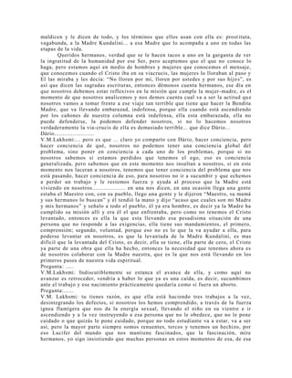 maldicen y le dicen de todo, y los términos que ellos usan con ella es: prostituta,
vagabunda, a la Madre Kundalini... a esa Madre que lo acompaña a uno en todas las
etapas de la vida.
Queridos hermanos, verdad que se le hacen tacos a uno en la garganta de ver
la ingratitud de la humanidad por ese Ser, pero aceptemos que el que no conoce lo
haga, pero estamos aquí en medio de hombres y mujeres que conocemos el mensaje,
que conocemos cuando el Cristo iba en su viacrucis, las mujeres lo lloraban al paso y
El las miraba y les decía: “No lloren por mi, lloren por ustedes y por sus hijo s”, es
así que dicen las sagradas escrituras, entonces démonos cuenta hermanos, ese día en
que nosotros debemos estar reflexivos en la misión que cumple la mujer-madre, es el
momento de que nosotros analicemos y nos demos cuenta cual va a ser la actitud que
nosotros vamos a tomar frente a ese viaje tan terrible que tiene que hacer la Bendita
Madre, que va llevando embarazad, indefensa, porque ella cuando está ascendiendo
por los cañones de nuestra columna está indefensa, ella esta embarazada, ella no
puede defenderse, la podemos defender nosotros, si no lo hacemos nosotros
verdaderamente la via-crucis de ella es demasiado terrible... que dice Dário...
Dário........................
V.M.Lakhsmi:... pero es que ... claro yo comparto con Dário, hacer conciencia, pero
hacer conciencia de qué, nosotros no podemos tener una conciencia global del
problema, sino poner en conciencia a cada uno de los problemas, porque si no
nosotros sabemos si estamos perdidos que tenemos el ego, eso es conciencia
generalizada, pero sabemos que en este momento nos insultan a nosotros, si en este
momento nos laceran a nosotros, tenemos que tener conciencia del problema que nos
está pasando, hacer conciencia de eso, para nosotros no ir a sucumbir y que echemos
a perder un trabajo y le restemos fuerza y ayuda al proceso que la Madre está
viviendo en nosotros.................... en una nos dicen, en una ocasión llega una gente
estaba el Maestro con, con su pueblo, llego una gente y le dijeron “Maestro, su mamá
y sus hermanos lo buscan” y él tendió la mano y dijo “acaso que cuales son mi Madre
y mis hermanos” y señalo a todo el pueblo, él ya era hombre, es decir ya la Madre ha
cumplido su misión allí y era él el que enfrentaba, pero como no tenemos el Cristo
levantado, entonces es ella la que esta llevando esa pesadísima situación de una
persona que no responde a las exigencias, ella tiene sus mandamientos, el primero,
comprensión; segundo, voluntad, porque eso no es lo que la va ayudar a ella, para
poderse levantar en nosotros, es que la levantada de la Madre Kundalini, es mas
difícil que la levantada del Cristo, es decir, ella se tiene, ella parte de cero, el Cristo
ya parte de una obra que ella ha hecho, entonces la necesidad que tenemos ahora es
de nosotros colaborar con la Madre nuestra, que es la que nos está llevando en los
primeros pasos de nuestra vida espiritual.
Pregunta: .....
V.M.Lakhsmi: Indiscutiblemente se estanca el avance de ella, y como aquí no
avanzar es retroceder, vendría a haber lo que ya es una caída, es decir, sucumbimos
ante el trabajo y ese nacimiento prácticamente quedaría como si fuera un aborto.
Pregunta:......
V.M. Lakhsmi: tu tienes razón, es que ella está haciendo tres trabajos a la vez,
desintegrando los defectos, si nosotros los hemos comprendido, a través de la fuerza
ígnea flamígera que nos da la energía sexual, llevando el niño en su vientre e ir
ascendiendo y a la vez instruyendo a esa persona que no le obedece, que no le pone
cuidado o que quizás le pone cuidado, porque no todo estudiante va a estar, va a ser
así, pero la mayor parte siempre somos renuentes, tercos y tenemos un hechizo, por
eso Lucifer del mundo que nos mantiene fascinados, que la fascinación, mire
hermanos, yo sigo insistiendo que muchas personas en estos momentos de esa, de esa
 