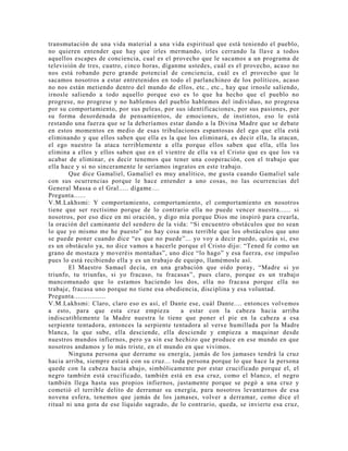 transmutación de una vida material a una vida espiritual que está teniendo el pueblo,
no quieren entender que hay que irles mermando, irles cerrando la llave a todos
aquellos escapes de conciencia, cual es el provecho que le sacamos a un programa de
televisión de tres, cuatro, cinco horas, díganme ustedes, cuál es el provecho, acaso no
nos está robando pero grande potencial de conciencia, cuál es el provecho que le
sacamos nosotros a estar entretenidos en todo el parlanchineo de los políticos, acaso
no nos están metiendo dentro del mundo de ellos, etc., etc., hay que irnosle saliendo,
irnosle saliendo a todo aquello porque eso es lo que ha hecho que el pueblo no
progrese, no progrese y no hablemos del pueblo hablemos del individuo, no progresa
por su comportamiento, por sus peleas, por sus identificaciones, por sus pasiones, por
su forma desordenada de pensamientos, de emociones, de instintos, eso le está
restando una fuerza que se la deberíamos estar dando a la Divina Madre que se debate
en estos momentos en medio de esas tribulaciones espantosas del ego que ella está
eliminando y que ellos saben que ella es la que los eliminará, es decir ella, la atacan,
el ego nuestro la ataca terriblemente a ella porque ellos saben que ella, ella los
elimina a ellos y ellos saben que en el vientre de ella va el Cristo que es que los va
acabar de eliminar, es decir tenemos que tener una cooperación, con el trabajo que
ella hace y si no sinceramente le seríamos ingratos en este trabajo.
Que dice Gamaliel, Gamaliel es muy analítico, me gusta cuando Gamaliel sale
con sus ocurrencias porque le hace entender a uno cosas, no las ocurrencias del
General Massa o el Gral..... dígame....
Pregunta......
V.M.Lakhsmi: Y comportamiento, comportamiento, el comportamiento en nosotros
tiene que ser rectísimo porque de lo contrario ella no puede vencer nuestra...... si
nosotros, por eso dice en mi oración, y digo mía porque Dios me inspiró para crearla,
la oración del caminante del sendero de la vida: “Si encuentro obstáculos que no sean
lo que yo mismo me he puesto” no hay cosa mas terrible que los obstáculos que uno
se puede poner cuando dice “es que no puede”... yo voy a decir puedo, quizás si, eso
es un obstáculo ya, no dice vamos a hacerle porque el Cristo dijo: “Tened fe como un
grano de mostaza y moveréis montañas”, uno dice “lo hago” y esa fuerza, ese impulso
pues lo está recibiendo ella y es un trabajo de equipo, llamémosle así.
El Maestro Samael decía, en una grabación que oído poray, “Madre si yo
triunfo, tu triunfas, si yo fracaso, tu fracasas”, pues claro, porque es un trabajo
mancomunado que lo estamos haciendo los dos, ella no fracasa porque ella no
trabaje, fracasa uno porque no tiene esa obediencia, disciplina y esa voluntad.
Pregunta................
V.M.Lakhsmi: Claro, claro eso es así, el Dante ese, cuál Dante.... entonces volvemos
a esto, para que esta cruz empieza a estar con la cabeza hacia arriba
indiscutiblemente la Madre nuestra le tiene que poner el pie en la cabeza a esa
serpiente tentadora, entonces la serpiente tentadora al verse humillada por la Madre
blanca, la que sube, ella desciende, ella desciende y empieza a maquinar desde
nuestros mundos infiernos, pero ya sin ese hechizo que produce en ese mundo en que
nosotros andamos y lo más triste, en el mundo en que vivimos.
Ninguna persona que derrame su energía, jamás de los jamases tendrá la cruz
hacia arriba, siempre estará con su cruz... toda persona porque lo que hace la persona
quede con la cabeza hacia abajo, simbólicamente por estar crucificado porque el, el
negro también está crucificado, también está en esa cruz, como el blanco, el negro
también llega hasta sus propios infiernos, justamente porque se pegó a una cruz y
cometió el terrible delito de derramar su energía, para nosotros levantarnos de esa
novena esfera, tenemos que jamás de los jamases, volver a derramar, como dice el
ritual ni una gota de ese líquido sagrado, de lo contrario, queda, se invierte esa cruz,
 