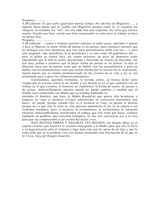 Pregunta................
V.M.Lakhsmi: Es que sufre igual pero menos tiempo. Por ahí hay un Miguelito...... y
alguien decía poray que si casaba con Miguelito porque como la, el cuerpito era
chiquito, la columna esa “asi”, eso era cada mes una serpiente. No tenía que recorre
mucho. Siendo uno bien, siendo uno bien responsable se sufre pero el trabajo se hace
en menos días.
Pregunta.......................
V.M.Lakhsmi: ...vamos a limpiar nuestros cañones es saber pesar, aprender a pensar
y dice el Maestro la mejor forma de pensar es no pensar, pues entonces tenemos que
no dialogar con esos demonios, que nos traen pensamientos habla con ese.... a mire
otra pregunta, tipo periodista, se el presidente y ve uno como 50 grabadores ahí.....
pues el pobre se vuelve loco, así somos nosotros, un poco de demonios están
impidiendo que le den la razón, discutiendo y haciendo de cuanto un desorden, eso
nos hace pensar a nosotros que la mejor forma de pensar es no pensar, lo dijo el
Maestro, para uno no pensar tiene que no hablar con los pensamientos y para no
hablar con los pensamientos tiene que luchar mucho por el sentido de la inspiración,
luchar mucho por el estudio pormenorizado de los eventos de la vida y asi se van
eliminando poco a poco los elementos pensadores.
Continuemos, queridos hermanos, la novena esfera, ya hemos dicho tanto
tiempo que la novena esfera es un mundo y ese mundo es en el que andamos con un
reflejo en el que vivimos, si nosotros no cambiamos la forma de sentir, de pensar y
de actuar, indiscutiblemente nuestro mundo no puede cambiar, a medida que el
mundo vaya cambiando, esa Madre que ya estamos hablando va
teniendo el dominio, qué hace la Madre Kundalini que quiera ella levantarse y
empezar su viaje si nosotros vivimos entretenidos en cuestiones pasionales, que
hace?, no puede, porque cuando ella va a arrancar el viaje, la pasión la detiene
porque no ve que ella le tiene la, ella quisiera mantenerle el pie en la cabeza a esa
serpiente tentadora, pero si nosotros le estimulamos, le estimulamos la tentación
entonces indiscutiblemente interferimos el trabajo que ella tiene que hacer, estamos
hablando en palabras muy sencillas hermanos, lo uno nos caracteriza eso y lo otro
para que sea comprensible a ese evento del diario vivir.
HAZ BUENAS OBRAS Y PAGARAS TUS DEUDAS, las buenas obras es el
capital cósmico que nosotros le estamos entregando a la Madre para que ella lo lleve
y se haga presente ante el tribunal y diga mire esta son las obras de mi hijo y por lo
tanto pido que se le perdone, con esto hemos terminado esta disertación de lo que es
la 11ava, Joya del Dragón Amarillo.
 