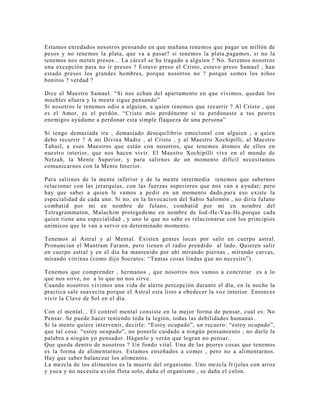 Estamos enredados nosotros pensando en que mañana tenemos que pagar un millón de
pesos y no tenemos la plata, que va a pasar? si tenemos la plata,pagamos, si no la
tenemos nos meten presos... La cárcel se ha tragado a alguien ? No. Seremos nosotros
una excepción para no ir presos ? Estuvo preso el Cristo, estuvo preso Samael , han
estado presos los grandes hombres, porque nosotros no ? porque somos los niños
bonitos ? verdad ?
Dice el Maestro Samael: “Si nos echan del apartamento en que vivimos, quedan los
muebles afuera y la mente sigue pensando”
Si nosotros le tenemos odio a alguien, a quien tenemos que recurrir ? Al Cristo , que
es el Amor, es el perdón. “Cristo mío perdóneme si tu perdonaste a tus peores
enemigos ayúdame a perdonar esta simple flaqueza de una persona”
Si tengo demasiada ira , demasiado desequilibrio emocional con alguien , a quien
debo recurrir ? A mi Divina Madre , al Cristo , y al Maestro Xochipilli, al Maestro
Tahuil, a esos Maestros que están con nosotros, que tenemos átomos de ellos en
nuestro interior, que nos hacen vivir. El Maestro Xochipilli vive en el mundo de
Netzah, la Mente Superior, y para salirnos de un momento difícil necesitamos
comunicarnos con la Mente Interior.
Para salirnos de la mente inferior y de la mente intermedia tenemos que sabernos
relacionar con las jerarquías, con las fuerzas superiores que nos van a ayudar; pero
hay que saber a quien le vamos a pedir en un momento dado,para eso existe la
especialidad de cada uno. Si no, en la Invocacion del Sabio Salomón , no diría fulano
combatid por mi en nombre de fulano, combatid por mi en nombre del
Tetragrammaton, Malachim protegedeme en nombre de Iod-He-Vau-He,porque cada
quien tiene una especialidad , y uno lo que no sabe es relacionarse con los principios
animicos que le van a servir en determinado momento.
Tenemos al Astral y al Mental. Existen gentes locas por salir en cuerpo astral.
Pronuncian el Mantram Faraon, pero tienen el radio prendido al lado. Quieren salir
en cuerpo astral y en el día ha mantenido por ahí mirando piernas , mirando curvas,
mirando vitrinas (como dijo Socrates: “Tantas cosas lindas que no necesito”)
Tenemos que comprender , hermanos , que nosotros nos vamos a concretar es a lo
que nos sirve, no a lo que no nos sirve.
Cuando nosotros vivimos una vida de alerta percepción durante el día, en la noche la
practica sale suavecita porque el Astral esta listo a obedecer la voz interior. Entonces
vivir la Clave de Sol en el día.
Con el mental... El control mental consiste en la mejor forma de pensar, cual es: No
Pensar. Se puede hacer teniendo toda la legión, todas las debilidades humanas .
Si la mente quiere intervenir, decirle: “Estoy ocupado”, un recuero: “estoy ocupado”,
que tal cosa: “estoy ocupado”, no ponerle cuidado a ningún pensamiento , no darle la
palabra a ningún yo pensador. Háganlo y verán que logran no pensar.
Que queda dentro de nosotros ? Un fondo vital. Una de las peores cosas que tenemos
es la forma de alimentarnos. Estamos enseñados a comer , pero no a alimentarnos.
Hay que saber balancear los alimentos.
La mezcla de los alimentos es la muerte del organismo. Uno mezcla frijoles con arroz
y yuca y no necesita avión flota solo, daña el organismo , se daña el colon.
 