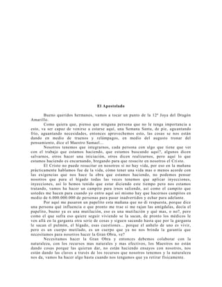El Apostolado
Bueno queridos hermanos, vamos a tocar un punto de la 12ª Joya del Dragón
Amarillo.
Como quiera que, pienso que ninguna persona que no le tenga importancia a
esto, va ser capaz de venirse a estarse aquí, una Semana Santa, de pie, aguantando
frío, aguantando necesidades, entonces aprovechemos esto, las cosas se nos están
dando en medio de truenos y relámpagos, en medio del augusto tronar del
pensamiento, dice el Maestro Samael...
Nosotros tenemos que integrarnos, cada persona con algo que tiene que ver
con el trabajo que estamos haciendo, que estamos buscando aquí?, algunos dicen
salvarnos, otros hacer una iniciación, otros dicen realizarnos, pero aquí lo que
estamos haciendo es encarnando, bregando para que resucite en nosotros el Cri sto.
El Cristo no puede resucitar en nosotros si no hay vida, por eso en la mañana
prácticamente hablamos fue de la vida, cómo tener una vida mas o menos acorde con
las exigencias que nos hace la obra que estamos haciendo, no podemos pensar
nosotros que para el hígado todas las veces tenemos que aplicar inyecciones,
inyecciones, así lo hemos tenido que estar diciendo este tiempo pero nos estamos
tratando, vamos ha hacer un campito para irnos saliendo, así como el campito que
ustedes me hacen para cuando yo entro aquí así mismo hay que hacernos campitos en
medio de 6.000.000.000 de personas para pasar inadvertidos y echar para adelante.
Por aquí me pasaron un papelito esta mañana que no di respuesta, porque dice
una persona qué influencia o que pronto me trae si me rajan las amígdalas, decía el
papelito, bueno ya es una mutilación, eso es una mutilación y qué mas, o no?, pero
como el que sufra eso quiere seguir viviendo se la sacan, de pronto los médicos le
ven allá en la garganta otra serie de cosas y siguen sacando hasta que por la garganta
le sacan el pulmón, el hígado, esas cuestiones... porque el anhelo de uno es vivir,
pero es un cuerpo mutilado, es un cuerpo que ya no nos brinda la garantía que
necesitamos para nosotros hacer la Gran Obra, ve?
Necesitamos hacer la Gran Obra y entonces debemos colaborar con la
naturaleza, con los recursos mas naturales y mas efectivos, los Maestros no están
dando cosas porque las quieran dar, no están haciendo ensayos con nosotros, nos
están dando las claves a través de los recursos que nosotros tenemos y la naturaleza
nos da, vamos ha hacer algo hasta cuando nos tengamos que ya retirar físicamente.
 