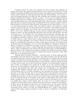 Entonces dentro de todo este conjunto de cosas tenemos que preparar un
cuerpo, una mente, una psiquis para que nazca el Cristo, pero el Cristo nace y se hace
hombre en nosotros mediante una serie de valores que tenemos que ir haciendo y esos
valores están latentes en cada persona pero hay que desarrollarlos, eso no nace y
crece así porque hacemos eso todos los días o porque que comemos puro lechuga o
porque comemos puro repollo, o porque, es decir... eso es por una organización que
tenemos que tener en el trabajo, de lo contrario no y si nosotros no logramos que se
vaya gestando dentro de si ese nacimiento del Cristo. Dios nos salva, a nadie, porque
Dios nos salva a nosotros porque hay un embrión del Cristo adentro, porque el que es
Hijo de Dios es el Cristo no somos nosotros ah! porque yo soy hijo de Dios, si, si o si
y si me quiere porque me quiere, Dios nos quiere a todos y nos necesita a todos,
inclusive necesita que uno se muera para que lo entierren y ahí sembrar un par de
magos, puede ser cualquier cosa, todos esos son servicios, porque la naturaleza es
Dios, o no es así?, entonces hay que ver que nosotros tenemos que jugarnos la vida
porque si vemos ese Dios grandísimo allá arriba, que está mas allá del bien y del mal
y de todo eso y si lo viéramos así, él le interesa que nosotros nos salvemos, por eso
no traigan nuevos aquí, porque se pueden quemar, pero ese Dios que está allá, que
crea galaxias, sistemas y todo eso, que se va a acordar que aquí hay una persona que
se llama Teurcio, y qué, Teurcio qué?, verdad, hay que ser compasivos también con
eso, que va a estar mirando a ver si allá si Teurcio se levanto temprano, si se acostó
tarde, si se emborracho, que hace, no señor, lo que pasa es que ese, ese Teurcio tiene
un Intimo que esta bregando a ver si a través del Buddhi, le infunde un impulso al
Manas y el manas se lo infunde a la mente, la mente al astral, al astral a no se que y
viene a repercutir acá en una... es decir llega aquí una cosita que ni siquiera alcanza a
mover, como si trajéramos la luz eléctrica de Caracas hasta aquí sin transformadores,
aquí no cuenta se da el cable que en caracas le bajaron el switch, no alcanza a llegar,
hermanos así es esto, entonces nosotros tenemos que buscar acercarnos a Dios para
poder que se nos prenda esa lucesita.
Pínteme aquí un hombre, Gamaliel... (lo pinta cortao’ y de pie, igual que feo),
este hombre, para que dentro de él se geste, eso somos nosotros, para que dentro de
ese hombre haya una creación completa, la creación tiene 33 aspectos que nos vamos
a poner a enumerarlos, porque para qué?, eso lo podemos ir viendo en las Joyas del
Dragón Amarillo, como un espermatozoide es una creación, entonces cuando ya entra
y se une con un óvulo, eso es otra creación de la misma, va evolucionando, cuando ya
está un niño, ya formado en el vientre de la madre, ya es otra creación porque ya
tiene ojos, ya tiene órganos, cuando nace ya es otra creación, que bonito eso, llegará
el día en que podamos dar todo esto, porque eso corresponde a esa grandísima
enseñanza del Dragón Amarillo, cada vez que esa va evolucionando, cada que va
evolucionando, uno le va viendo el progreso a eso, decíamos en la nueva convivencia
que uno ve un señor de estos, que si no lo pinto como es pero parecido, un esperma,
el anda con la colita, el anda con el rabito, indica que es luciférico, al entrar y ser
atrapado por el óvulo, a lo que el óvulo cierra la boca, deja la cola afuera, indica que
ya es un creación divina, ya lo agarró el de arriba, se mete dentro del vientre de la
madre, cuando nace vuelve a tener la cola, vuelve a tener la cola que no se la ve uno,
y la madre dice: tenía la colita limpia, pero no la que se le ve, cuando empieza a
trabajar en la Gran Obra vuelve y bota la cola, para volverse a gestar en otro aspecto,
es decir, eso es una cadena de creaciones, no es lo que uno ve, ya eso es una creación
de Dios porque es blanco, porque es negro, porque es blanco amarillo... eso son
creaciones en las cuales va a tener una coparticipación los 2, tanto el Dios blanco
como el Dios negro, porque el aspecto en que se mueve es diferente, en diferentes
órdenes.
 