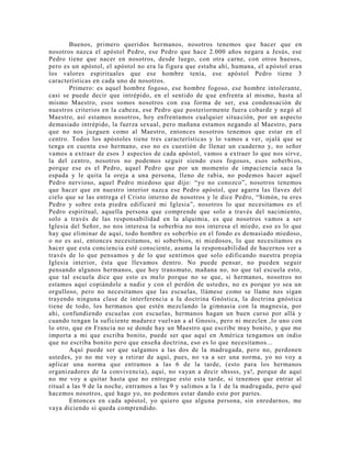 Buenos, primero queridos hermanos, nosotros tenemos que hacer que en
nosotros nazca el apóstol Pedro, ese Pedro que hace 2.000 años negara a Jesús, ese
Pedro tiene que nacer en nosotros, desde luego, con otra carne, con otros huesos,
pero es un apóstol, el apóstol no era la figura que estaba ahí, humana, el apóstol eran
los valores espirituales que ese hombre tenía, ese apóstol Pedro tiene 3
características en cada uno de nosotros.
Primero: es aquel hombre fogoso, ese hombre fogoso, ese hombre intolerante,
casi se puede decir que intrépido, en el sentido de que enfrenta al mismo, hasta al
mismo Maestro, esos somos nosotros con esa forma de ser, esa condensación de
nuestros criterios en la cabeza, ese Pedro que posteriormente fuera cobarde y negó al
Maestro, así estamos nosotros, hoy enfrentamos cualquier situación, por un aspecto
demasiado intrépido, la fuerza sexual, pero mañana estamos negando al Maestro, para
que no nos juzguen como al Maestro, entonces nosotros tenemos que estar en el
centro. Todos los apóstoles tiene tres características y lo vamos a ver, ojalá que se
tenga en cuenta eso hermano, eso no es cuestión de llenar un cuaderno y, no señor
vamos a extraer de esos 3 aspectos de cada apóstol, vamos a extraer lo que nos sirve,
la del centro, nosotros no podemos seguir siendo esos fogosos, esos soberbi os,
porque ese es el Pedro, aquel Pedro que por un momento de impaciencia saca la
espada y le quita la oreja a una persona, lleno de rabia, no podemos hacer aquel
Pedro nervioso, aquel Pedro miedoso que dijo: “yo no conozco”, nosotros tenemos
que hacer que en nuestro interior nazca ese Pedro apóstol, que agarra las llaves del
cielo que se las entrega el Cristo interno de nosotros y le dice Pedro, “Simón, tu eres
Pedro y sobre esta piedra edificaré mi Iglesia”, nosotros lo que necesitamos es el
Pedro espiritual, aquella persona que comprende que solo a través del nacimiento,
solo a través de las responsabilidad en la alquimia, es que nosotros vamos a ser
Iglesia del Señor, no nos interesa la soberbia no nos interesa el miedo, eso es lo que
hay que eliminar de aquí, todo hombre es soberbio en el fondo es demasiado miedoso,
o no es así, entonces necesitamos, ni soberbios, ni miedosos, lo que necesitamos es
hacer que esta conciencia esté consciente, asuma la responsabilidad de hacernos ver a
través de lo que pensamos y de lo que sentimos que solo edificando nuestra propia
Iglesia interior, ésta que llevamos dentro. No puede pensar, no pueden seguir
pensando algunos hermanos, que hoy transmuto, mañana no, no que tal escuela esto,
que tal escuela dice que esto es malo porque no se que, si hermanos, nosotros no
estamos aquí copiándole a nadie y con el perdón de ustedes, no es porque yo sea un
orgulloso, pero no necesitamos que las escuelas, llámese como se llame nos sigan
trayendo ninguna clase de interferencia a la doctrina Gnóstica, la doctrina gnóstica
tiene de todo, los hermanos que estén mezclando la gimnasia con la magnesia, por
ahi, confundiendo escuelas con escuelas, hermanos hagan un buen curso por allá y
cuando tengan la suficiente madurez vuelvan a al Gnosis, pero ni mezclen ,lo uno con
lo otro, que en Francia no se donde hay un Maestro que escribe muy bonito, y que me
importa a mi que escriba bonito, puede ser que aquí en América tengamos un indio
que no escriba bonito pero que enseña doctrina, eso es lo que necesitamos...
Aquí puede ser que salgamos a las dos de la madrugada, pero no, perdonen
ustedes, yo no me voy a retirar de aquí, pues, no va a ser una norma, yo no voy a
aplicar una norma que entramos a las 6 de la tarde, (esto para los hermanos
organizadores de la convivencia), aquí, no vayan a decir shssss, ya!, porque de aquí
no me voy a quitar hasta que no entregue esto esta tarde, si tenemos que entrar al
ritual a las 9 de la noche, entramos a las 9 y salimos a la 1 de la madrugada, pero qué
hacemos nosotros, qué hago yo, no podemos estar dando esto por partes.
Entonces en cada apóstol, yo quiero que alguna persona, sin enredarnos, me
vaya diciendo si queda comprendido.
 