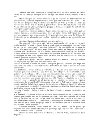 Jesús en una forma simbólica le entregó las llaves del cielo a Pedro, mi Cristo
Intimo me las tiene que entregar, me las entrega a mi Pedro, al mío; Maestro es así o
no?...
Quién dice por ahí, bueno, entonces si yo no hago que mi Pedro interior, mi
apóstol Pedro, asuma la responsabilidad, sobre qué está edificando mi Cristo...... no
hay, no hay, porque no hay ese Simón que después es Pedro y recibe las llaves, yo
necesito que en mi, esté ese Pedro, y que mi Cristo Intimo le dice, Pedro sobre esta
Piedra edificaré mi Iglesia, mi Iglesia, porque es la mía, y después, las del infierno
nunca prevalecerán contra ella.
Eleuterio... Nosotros podemos hacer tantas iniciaciones, pero sobre qué las
estamos haciendo, nosotros necesitamos tener un trabajo íntimo individual, para que
nosotros tengamos ese revestimiento de 12 principios que son parte del Cristo, del
Cristo este, porque el grande hizo su obra y dejó al que cada uno de nosotros lo, que
la haga.
Alguien... luego usted me dice si, pero será así?......
No señor, el Pedro, ya lo oyó, “ah, que aquí mando yo”, ese es él, ese es el
pelión, verdad, “si usted es fulano de tal y usted como que enseña una cosa rara”, por
no, no, “yo no conozco eso”, “usted es Gnóstico?”, “he oído hablar de esa cuestión
poray, pero estoy aquí”, el no es aquel Pedro que recibe las llaves de mi Cristo y
entonces mi Cristo le dice: “Tu eres Pedro y sobre esta piedra edificaré mi Iglesia”,
es decir es la convicción de la doctrina de la Alquimia, porque son 12 doctrinas que
se conjugan en una, cada apóstol tiene la suya, que se conjuga en un principio
anímico que hace parte del Cristo.
Quién tiene poray... Daniel... Franco, dónde está Franco.... otra diga aunque
sea un poquito, algo para que podamos aclarar esto...
Franco: Viniendo a tomar en cuenta, cualquier persona entonces que haga una
iniciación y no tiene el fundamento donde depositarla, no tiene su asidero o no tiene
un valor real...
V.M.Lakhsmi: ... porque si llega a su Buddhi y el Buddhi no se convierte en Cristo
entonces qué pasa? suponiendo que fuera así, para abajo va, es decir tenemos que
quitarnos de la cabeza la idea de que son iniciaciones las que nos van a sacar del
abismo, es una doctrina; lo que estén por ahí, no digamos aquí en la convivencia,
pero hay gnósticas que andan diciendo por ahí “bueno la alquimia si, si yo le
conozco” pero colgándole en el perita, ahí ni siquiera ha hecho, ni siquiera
someramente ha aparecido el Pedro, porque sobre qué, si Pedro es la piedra en la que
vamos a edificar la Iglesia de nuestro Cristo Interior, el Pedro de hace 2000 años fue
el instrumento que presentó el Cristo para establecer una doctrina, bueno, espero que
quede claro esto, no se da dos veces....
Pregunta: Cuando el Cristo le entrega la llave a Pedro, es porque ya domina a su
Lucifer?
V.M.Lakhsmi: Es porque aceptó la alquimia como fundamento de la doctrina que
estamos practicando, eso es. La persona que dice: “mire sin alquimia no se hace
nada” y lo siente de corazón, ese ya tiene a su Pedro, ese ya tiene a su Pedro, ya,
hace falta todavía educarlo..... y ese Pedro es miedoso pero de todas maneras ya tiene
a su apóstol, ya lo formó, porque ya tiene la convicción de que sin la alquimia no se
hace la obra... es un principio.
Entonces tenemos, Judit? dónde está por ahí, bueno... yo lo quiero, yo
pregunto para saber donde está sino para que venga aquí, me hace “así” como que si
fuera la reina que va en la carroza.
Bueno, me le va poniendo a ese hombre, el apóstol Pedro, “fundamento de la
Alquimia”.
 