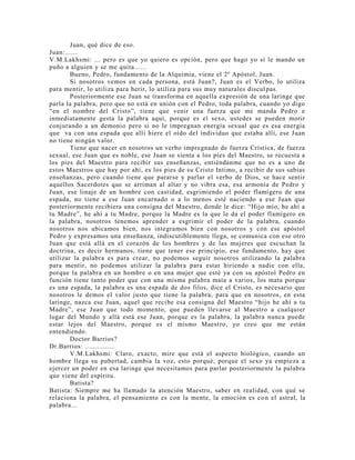 Juan, qué dice de eso.
Juan:......
V.M.Lakhsmi: ... pero es que yo quiero es opción, pero que hago yo si le mando un
puño a alguien y se me quita......
Bueno, Pedro, fundamento de la Alquimia, viene el 2º Apóstol, Juan.
Si nosotros vemos en cada persona, está Juan?, Juan es el Verbo, lo utiliza
para mentir, lo utiliza para herir, lo utiliza para sus muy naturales discul pas.
Posteriormente ese Juan se transforma en aquella expresión de una laringe que
parla la palabra, pero que no está en unión con el Pedro, toda palabra, cuando yo digo
“en el nombre del Cristo”, tiene que venir una fuerza que me manda Pedro e
inmediatamente gesta la palabra aquí, porque es el sexo, ustedes se pueden morir
conjurando a un demonio pero si no le impregnan energía sexual que es esa energía
que va con una espada que allí hiere el oído del individuo que estaba allí, ese Juan
no tiene ningún valor.
Tiene que nacer en nosotros un verbo impregnado de fuerza Crística, de fuerza
sexual, ese Juan que es noble, ese Juan se sienta a los pies del Maestro, se recuesta a
los pies del Maestro para recibir sus enseñanzas, entiéndanme que no es a uno de
estos Maestros que hay por ahí, es los pies de su Cristo Intimo, a recibir de sus sabias
enseñanzas, pero cuando tiene que pararse y parlar el verbo de Dios, se hace sentir
aquellos Sacerdotes que se arriman al altar y no vibra esa, esa armonía de Pedro y
Juan, ese linaje de un hombre con castidad, esgrimiendo el poder flamígero de una
espada, no tiene a ese Juan encarnado o a lo menos esté naciendo a ese Juan que
posteriormente recibiera una consigna del Maestro, donde le dice: “Hijo mío, he ahí a
tu Madre”, he ahí a tu Madre, porque la Madre es la que le da el poder flamígero en
la palabra, nosotros tenemos aprender a esgrimir el poder de la palabra, cuando
nosotros nos ubicamos bien, nos integramos bien con nosotros y con ese apóstol
Pedro y expresamos una enseñanza, indiscutiblemente llega, se comunica con ese otro
Juan que está allá en el corazón de los hombres y de las mujeres que escuchan la
doctrina, es decir hermanos, tiene que tener ese principio, ese fundamento, hay que
utilizar la palabra es para crear, no podemos seguir nosotros utilizando la palabra
para mentir, no podemos utilizar la palabra para estar hiriendo a nadie con ella,
porque la palabra en un hombre o en una mujer que esté ya con su apóstol Pedro en
función tiene tanto poder que con una misma palabra mata a varios, los mata porque
es una espada, la palabra es una espada de dos filos, dice el Cristo, es necesario que
nosotros le demos el valor justo que tiene la palabra, para que en nosotros, en esta
laringe, nazca ese Juan, aquel que recibe esa consigna del Maestro “hijo he ahí a tu
Madre”, ese Juan que todo momento, que pueden llevarse al Maestro a cualquier
lugar del Mundo y allá está ese Juan, porque es la palabra, la palabra nunca puede
estar lejos del Maestro, porque es el mismo Maestro, yo creo que me están
entendiendo.
Doctor Barrios?
Dr.Barrios: ...............
V.M.Lakhsmi: Claro, exacto, mire que está el aspecto biológico, cuando un
hombre llega su pubertad, cambia la voz, esto porqué, porque el sexo ya empieza a
ejercer un poder en esa laringe que necesitamos para parlar posteriormente la palabra
que viene del espíritu.
Batista?
Batista: Siempre me ha llamado la atención Maestro, saber en realidad, con qué se
relaciona la palabra, el pensamiento es con la mente, la emoción es con el astral, la
palabra...
 