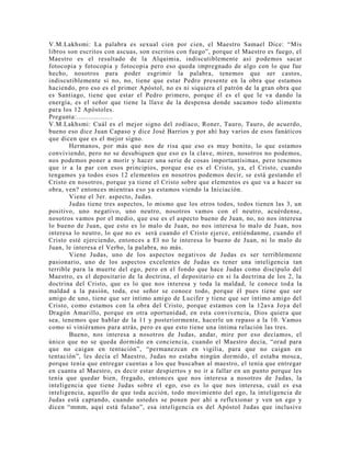 V.M.Lakhsmi: La palabra es sexual cien por cien, el Maestro Samael Dice: “Mis
libros son escritos con ascuas, son escritos con fuego”, porque el Maestro es fuego, el
Maestro es el resultado de la Alquimia, indiscutiblemente así podemos sacar
fotocopia y fotocopia y fotocopia pero eso queda impregnado de algo con lo que fue
hecho, nosotros para poder esgrimir la palabra, tenemos que ser castos,
indiscutiblemente si no, no, tiene que estar Pedro presente en la obra que estamos
haciendo, pro eso es el primer Apóstol, no es ni siquiera el patrón de la gran obra que
es Santiago, tiene que estar el Pedro primero, porque él es el que le va dando la
energía, es el señor que tiene la llave de la despensa donde sacamos todo alimento
para los 12 Apóstoles.
Pregunta:..................
V.M.Lakhsmi: Cuál es el mejor signo del zodíaco, Roner, Tauro, Tauro, de acuerdo,
bueno eso dice Juan Capaso y dice José Barrios y por ahí hay varios de esos fanáticos
que dicen que es el mejor signo.
Hermanos, por más que nos de risa que eso es muy bonito, lo que estamos
conviviendo, pero no se desubiquen que eso es la clave, miren, nosotros no podemos,
nos podemos poner a morir y hacer una serie de cosas importantísimas, pero tenemos
que ir a la par con esos principios, porque ese es el Cristo, ya, el Cristo, cuando
tengamos ya todos esos 12 elementos en nosotros podemos decir, se está gestando el
Cristo en nosotros, porque ya tiene el Cristo sobre que elementos es que va a hacer su
obra, ven? entonces mientras eso ya estamos viendo la Iniciación.
Viene el 3er. aspecto, Judas.
Judas tiene tres aspectos, lo mismo que los otros todos, todos tienen las 3, un
positivo, uno negativo, uno neutro, nosotros vamos con el neutro, acuérdense,
nosotros vamos por el medio, que ese es el aspecto bueno de Juan, no, no nos interesa
lo bueno de Juan, que esto es lo malo de Juan, no nos interesa lo malo de Juan, nos
interesa lo neutro, lo que no es será cuando el Cristo ejerce, entiéndanme, cuando el
Cristo esté ejerciendo, entonces a El no le interesa lo bueno de Juan, ni lo malo de
Juan, le interesa el Verbo, la palabra, no más.
Viene Judas, uno de los aspectos negativos de Judas es ser terriblemente
pasionario, uno de los aspectos excelentes de Judas es tener una inteligencia tan
terrible para la muerte del ego, pero en el fondo que hace Judas como discípulo del
Maestro, es el depositario de la doctrina, el depositario en si la doctrina de los 2, la
doctrina del Cristo, que es lo que nos interesa y toda la maldad, le conoce toda la
maldad a la pasión, toda, ese señor se conoce todo, porque él pues tiene que ser
amigo de uno, tiene que ser intimo amigo de Lucifer y tiene que ser íntimo amigo del
Cristo, como estamos con la obra del Cristo, porque estamos con la 12ava Joya del
Dragón Amarillo, porque en otra oportunidad, en esta convivencia, Dios quiera que
sea, tenemos que hablar de la 11 y posteriormente, hacerle un repaso a la 10. Vamos
como si viniéramos para atrás, pero es que esto tiene una íntima relación las tres.
Bueno, nos interesa a nosotros de Judas, andar, mire por eso decíamos, el
único que no se queda dormido en conciencia, cuando el Maestro decía, “orad para
que no caigan en tentación”, “permanezcan en vigilia, para que no caigan en
tentación”, les decía el Maestro, Judas no estaba ningún dormido, el estaba mosca,
porque tenía que entregar cuentas a los que buscaban al maestro, el tenía que entregar
en cuanta al Maestro, es decir estar despiertos y no ir a fallar en un punto porque les
tenía que quedar bien, fregado, entonces que nos interesa a nosotros de Judas, la
inteligencia que tiene Judas sobre el ego, eso es lo que nos interesa, cuál es esa
inteligencia, aquello de que toda acción, todo movimiento del ego, la inteligencia de
Judas está captando, cuando ustedes se ponen por ahí a reflexionar y ven un ego y
dicen “mmm, aquí está fulano”, esa inteligencia es del Apóstol Judas que inclusive
 