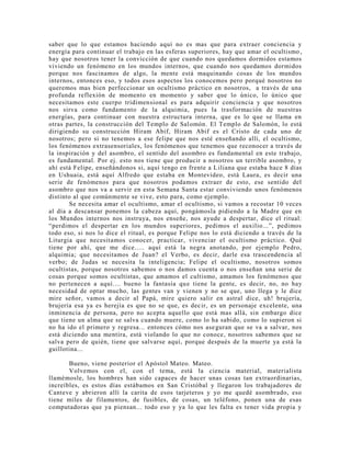 saber que lo que estamos haciendo aquí no es mas que para extraer conciencia y
energía para continuar el trabajo en las esferas superiores, hay que amar el ocultismo ,
hay que nosotros tener la convicción de que cuando nos quedamos dormidos estamos
viviendo un fenómeno en los mundos internos, que cuando nos quedamos dormidos
porque nos fascinamos de algo, la mente está maquinando cosas de los mundos
internos, entonces eso, y todos esos aspectos los conocemos pero porqué nosotros no
queremos mas bien perfeccionar un ocultismo práctico en nosotros, a través de una
profunda reflexión de momento en momento y saber que lo único, lo único que
necesitamos este cuerpo tridimensional es para adquirir conciencia y que nosotros
nos sirva como fundamento de la alquimia, pues la trasformación de nuestras
energías, para continuar con nuestra estructura interna, que es lo que se llama en
otras partes, la construcción del Templo de Salomón. El Templo de Salomón, lo está
dirigiendo su construcción Hiram Abif, Hiram Abif es el Cristo de cada uno de
nosotros; pero si no tenemos a ese felipe que nos esté enseñando allí, el ocultismo,
los fenómenos extrasensoriales, los fenómenos que tenemos que reconocer a través de
la inspiración y del asombro, el sentido del asombro es fundamental en este trabajo,
es fundamental. Por ej. esto nos tiene que producir a nosotros un terrible asombro, y
ahí está Felipe, enseñándonos si, aquí tengo en frente a Liliana que estaba hace 8 días
en Ushuaia, está aquí Alfredo que estaba en Montevideo, está Laura, es decir una
serie de fenómenos para que nosotros podamos extraer de esto, ese sentido del
asombro que nos va a servir en esta Semana Santa estar conviviendo unos fenómenos
distinto al que comúnmente se vive, esto para, como ejemplo.
Se necesita amar el ocultismo, amar el ocultismo, si vamos a recostar 10 veces
al día a descansar ponemos la cabeza aquí, pongámosla pidiendo a la Madre que en
los Mundos internos nos instruya, nos enseñe, nos ayude a despertar, dice el ritual:
“perdimos el despertar en los mundos superiores, pedimos el auxilio...”, pedimos
todo eso, si nos lo dice el ritual, es porque Felipe nos lo está diciendo a través de la
Liturgia que necesitamos conocer, practicar, vivenciar el ocultismo práctico. Qué
tiene por ahí, que me dice..... aquí está la negra anotando, por ejemplo Pedro,
alquimia; que necesitamos de Juan? el Verbo, es decir, darle esa trascendencia al
verbo; de Judas se necesita la inteligencia; Felipe el ocultismo, nosotros somos
ocultistas, porque nosotros sabemos o nos damos cuenta o nos enseñan una serie de
cosas porque somos ocultistas, que amamos el cultismo, amamos los fenómenos que
no pertenecen a aquí.... bueno la fantasía que tiene la gente, es decir, no, no hay
necesidad de optar mucho, las gentes van y vienen y no se que, uno llega y le dice
mire señor, vamos a decir al Papá, mire quiero salir en astral dice, uh! brujería,
brujería esa ya es herejía es que no se que, es decir, es un personaje excelente, una
inminencia de persona, pero no acepta aquello que está mas allá, sin embargo dice
que tiene un alma que se salva cuando muere, como lo ha sabido, como lo supieron si
no ha ido el primero y regresa... entonces cómo nos aseguran que se va a salvar, nos
está diciendo una mentira, está violando lo que no conoce, nosotros sabemos que se
salva pero de quién, tiene que salvarse aquí, porque después de la muerte ya está la
guillotina...
Bueno, viene posterior el Apóstol Mateo. Mateo.
Volvemos con el, con el tema, está la ciencia material, materialista
llamémosle, los hombres han sido capaces de hacer unas cosas tan extraordinarias,
increíbles, es estos días estábamos en San Cristóbal y llegaron los trabajadores de
Canteve y abrieron allí la carita de esos tarjeteros y yo me quedé asombrado, eso
tiene miles de filamentos, de fusibles, de cosas, un teléfono, ponen una de esas
computadoras que ya piensan... todo eso y ya lo que les falta es tener vida propia y
 